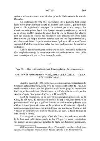 NOTES. 369
souhaite ardemment une chose, de dire qu’on la désire comme la lune de
Ramadan.
Le lendemain de cette fête, les batteries de la pêcherie font tonner
leurs pièces pour annoncer la fête du Baïram (leur Pâques), qui dure trois
jours en ville, sept dans la campagne. Ils semblent, par tout le tapage et les
divertissements qui ont lieu à cette époque, vouloir se dédommager de tout
ce qu’ils ont souffert pendant le jeûne. Pour la fête du Baïram, les Maures
font des courses en voiture; des balançoires sont dressées hors de la porte
Bab-el-Oued ; le peuple maure se balance pour une très-légère rétribution ;
des chevaux de bois et de petites voitures sont également offerts pour l’amu-
sement de l’adolescence, tel que cela a lieu dans quelques-unes de nos foires
en France.
Le haut des mosquées est illuminé tous les soirs, pendant la durée de la
tête, par plusieurs rangs de lanternes placées autour des minarets ; leurs cafés
sont ouverts jusqu’à une ou deux heures du matin.
5
Page 86. — Des visites arbitraires et des déprédations furent commises...
ANCIENNES POSSESSIONS FRANÇAISES DE LA CALLE. — DE LA
PÊCHE DU CORAIL.
Avant la guerre de 1830 contre Alger, comprenant une soixantaine de
lieues des côtes de Barbarie, notre prise de possession (l) datait de 1520. Les
établissements eurent à souffrir plusieurs vicissitudes jusqu’au moment où
les Français furent chassés déﬁnitivement de la Calle, ville incendiée par les
Arabes, d’après l’instigation des Turcs, le 18 juin 1827.
L’est de ces parages, où se trouvent nos anciennes possessions de la
Calle, du cap Rosa, du bastion de France et du cap Roux, était affecté à la
pêche du corail, ainsi que le golfe de Bône et les environs du cap Ferrat, près
d’Oran. L’autre partie des côtes de la province de Constantine, objet des
concessions commerciales, était exploitée par une compagnie française, qui
y faisait un commerce exclusif sur les grains, les cuirs, la laine, le miel, la
cire, la soie et l’huile.
L’avantage de ce monopole coûtait à la France une redevance annuel-
le de deux cent mille francs, payée au dey d’Alger. Le trésor rentrait dans
ses avances en accordant des patentes de pêche aux bâtiments corailleurs,
____________________
(1) L’expression de concession, à force d’être répétée, remplaça celle de pos-
session, consacrée dans plusieurs traités des dix-septième et dix-huitième siècle.
 