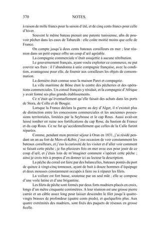 370 NOTES.
à raison de mille francs pour la saison d’été, et de cinq cents francs pour celle
d’hiver.
Souvent le même bateau prenait une patente tunisienne, aﬁn de pou-
voir pêcher dans les eaux de Tabarcâh : elle coûte moitié moins que celle de
France.
On compte jusqu’à deux cents bateaux corailleurs en mer ; leur réu-
nion dans un petit espace offre un coup d’œil agréable.
La compagnie commerciale n’était assujettie à aucune rétribution.
Le gouvernement français, ayant voulu exploiter ce commerce, ne put
couvrir ses frais : il l’abandonna à unie compagnie française, avec la condi-
tion, avantageuse pour elle, de fournir aux corailleurs les objets de consom-
mation.
La dernière était connue sous la maison Paret et compagnie.
La ville maritime de Bône était le centre des pêcheries et des opéra-
tions commerciales. Un consul français y résidait, et la compagnie d’Afrique
y avait formé ses plus grands établissements.
Ce n’était qu’éventuellement qu’elle faisait des achats dans les ports
de Stora, de Collo et de Bougie.
Lorsque la France déclara la guerre au dey d’Alger, il n’existait plus
de distinction entre les concessions commerciales et les anciennes posses-
sions territoriales, limitées par la Seybouse et le cap Roux. Aussi avait-on
laissé tomber en ruine nos fortiﬁcations du cap Rose, du bastion de France
et du cap Roux. Ce ne fut qu’accidentellement que celles de la Calle furent
réparées.
Comme, pendant mon premier séjour à Oran en 1831, j’ai résidé pen-
dant un an au fort de Mers-el-Kébir, j’eus occasion de voir constamment les
bateaux corailleurs, et j’eus la curiosité de les visiter et d’aller voir comment
se faisait cette pèche ; je fus plusieurs fois en mer avec eux pour jouir de ce
coup d’œil, et j’étais loin de m’imaginer comment s’opérait cette pêche ;
ainsi je crois très à propos d’en donner ici au lecteur la description.
La pêche du corail est faire par des balancelles, bateaux pontés du port
de quinze à vingt-cinq tonneaux, ayant de huit à douze hommes d’équipage
et deux mousses constamment occupés à faire ou à réparer les ﬁlets.
La voilure est fort basse, soutenue par un seul mât ; elle se compose
d’une voile latine et d’une brigantine.
Les ﬁlets de pêche sont formés par deux forts madriers placés en croix,
longs d’un mètre cinquante centimètres. A leur réunion est une grosse pierre
carrée et un câble assez long pour laisser descendre le ﬁlet jusqu’à quatre-
vingts brasses de profondeur (quatre cents pieds), et quelquefois plus. Aux
quatre extrémités des madriers, sont ﬁxés des paquets de réseaux en grosse
ﬁcelle.
 