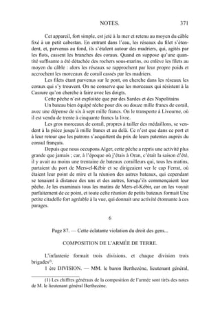NOTES. 371
Cet appareil, fort simple, est jeté à la mer et retenu au moyen du câble
ﬁxé à un petit cabestan. En entrant dans l’eau, les réseaux du ﬁlet s’éten-
dent, et, parvenus au fond, ils s’étalent autour des madriers, qui, agités par
les ﬂots, cassent les branches des coraux. Quand en suppose qu’une quan-
tité sufﬁsante a été détachée des rochers sous-marins, ou enlève les ﬁlets au
moyen du câble : alors les réseaux se rapprochent par leur propre poids et
accrochent les morceaux de corail cassés par les madriers.
Les ﬁlets étant parvenus sur le pont, on cherche dans les réseaux les
coraux qui s’y trouvent. On ne conserve que les morceaux qui résistent à la
Cassure qu’on cherche à faire avec les doigts.
Cette pêche n’est exploitée que par des Sardes et des Napolitains
Un bateau bien équipé rêche pour dix ou douze mille francs de corail,
avec une dépense de six à sept mille francs. On le transporte à Livourne, où
il est vendu de trente à cinquante francs la livre.
Les gros morceaux de corail, propres à tailler des médaillons, se ven-
dent à la pièce jusqu’à mille francs et au delà. Ce n’est que dans ce port et
à leur retour que les patrons s’acquittent du prix de leurs patentes auprès du
consul français.
Depuis que nous occupons Alger, cette pêche a repris une activité plus
grande que jamais ; car, à l’époque où j’étais à Oran, c’était la saison d’été,
il y avait au moins une trentaine de bateaux corailleurs qui, tous les matins,
partaient du port de Mers-el-Kébir et se dirigeaient ver le cap Ferrat, où
étaient leur point de mire et la réunion des autres bateaux, qui cependant
se tenaient à distance des uns et des autres, lorsqu’ils commençaient leur
pêche. Je les examinais tous les matins de Mers-el-Kébir, car on les voyait
parfaitement de ce point, et toute celte réunion de petits bateaux formait Une
petite citadelle fort agréable à la vue, qui donnait une activité étonnante à ces
parages.
6
Page 87. — Cette éclatante violation du droit des gens...
COMPOSITION DE L’ARMÉE DE TERRE.
L’infanterie formait trois divisions, et chaque division trois
brigades(l)
.
1 ère DIVISION. — MM. le baron Berthezène, lieutenant général,
____________________
(1) Les chiffres généraux de la composition de l’armée sont tirés des notes
de M. le lieutenant général Berthezène.
 