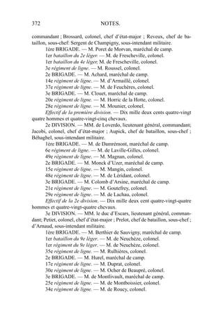 372 NOTES.
commandant ; Brossard, colonel, chef d’état-major ; Reveux, chef de ba-
taillon, sous-chef: Sergent de Champigny, sous-intendant militaire.
1ère BRIGADE. — M. Poret de Morvan, maréchal de camp.
1er bataillon du 2e léger. — M. de Frescheville, colonel.
1er bataillon du 4e léger, M. de Frescheville, colonel.
3e régiment de ligne. — M. Roussel, colonel.
2e BRIGADE. — M. Achard, maréchal de camp.
14e régiment de ligne. — M. d’Armaillé, colonel.
37e régiment de ligne. — M. de Feuchères, colonel.
3e BRIGADE. — M. Clouet, maréchal de camp.
20e régiment de ligne. — M. Horric de la Hotte, colonel.
28e régiment de ligne. — M. Mounier, colonel.
Effectif de la première division. — Dix mille deux cents quatre-vingt
quatre hommes et quatre-vingt-cinq chevaux.
2e DIVISION. — MM. de Loverdo, lieutenant général, commandant;
Jacobi, colonel, chef d’état-major ; Aupick, chef de bataillon, sous-chef ;
Béhaghel, sous-intendant militaire.
1ère BRIGADE. — M. de Damrémont, maréchal de camp.
6e régiment de ligne. — M. de Laville-Gilles, colonel.
49e régiment de ligne. — M. Magnan, colonel.
2e BRIGADE. — M. Monck d’Uzer, maréchal de camp.
15e régiment de ligne. — M. Mangin, colonel.
48e régiment de ligne. — M. de Léridant, colonel.
3e BRIGADE. — M. Colomb d’Arsine, maréchal de camp.
21e régiment de ligne. — M. Goutefrey, colonel.
29e régiment de ligne. — M. de Lachau, colonel.
Effectif de la 2e division. — Dix mille deux cent quatre-vingt-quatre
hommes et quatre-vingt-quatre chevaux.
3e DIVISION. — MM. le duc d’Escars, lieutenant général, comman-
dant; Petiet, colonel, chef d’état-major ; Prelot, chef de bataillon, sous-chef ;
d’Arnaud, sous-intendant militaire.
1ère BRIGADE. — M. Berthier de Sauvigny, maréchal de camp.
1er bataillon du 9e léger. — M. de Neuchèze, colonel.
1er régiment du 9e léger. — M. de Neuchèze, colonel.
35e régiment de ligne. — M. Rulhières, colonel.
2e BRIGADE. — M. Hurel, maréchal de camp.
17e régiment de ligne. — M. Duprat, colonel.
30e régiment de ligne. — M. Ocher de Beaupré, colonel.
3e BRIGADE. — M. de Montlivault, maréchal de camp.
25e régiment de ligne. — M. de Montboissier, colonel.
34e régiment de ligne. — M. de Roucy, colonel.
 