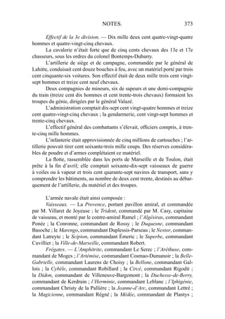 NOTES. 373
Effectif de la 3e division. — Dix mille deux cent quatre-vingt-quatre
hommes et quatre-vingt-cinq chevaux.
La cavalerie n’était forte que de cinq cents chevaux des 13e et 17e
chasseurs, sous les ordres du colonel Bontemps-Dubarry.
L’artillerie de siège et de campagne, commandée par le général de
Lahitte, conduisait cent douze bouches à feu, avec un matériel porté par trois
cent cinquante-six voitures. Son effectif était de deux mille trois cent vingt-
sept hommes et treize cent neuf chevaux.
Deux compagnies de mineurs, six de sapeurs et une demi-compagnie
du train (treize cent dix hommes et cent trente-trois chevaux) formaient les
troupes du génie, dirigées par le général Valazé.
L’administration comptait dix-sept cent vingt-quatre hommes et treize
cent quatre-vingt-cinq chevaux ; la gendarmerie, cent vingt-sept hommes et
trente-cinq chevaux.
L’effectif général des combattants s’élevait, ofﬁciers compris, à tren-
te-cinq mille hommes.
L’infanterie était approvisionnée de cinq millions de cartouches ; l’ar-
tillerie pouvait tirer cent soixante-trois mille coups. Des réserves considéra-
bles de poudre et d’armes complétaient ce matériel.
La ﬂotte, rassemblée dans les ports de Marseille et de Toulon, était
prête à la ﬁn d’avril; elle comptait soixante-dix-sept vaisseaux de guerre
à voiles ou à vapeur et trois cent quarante-sept navires de transport, sans y
comprendre les bâtiments, au nombre de deux cent trente, destinés au débar-
quement de l’artillerie, du matériel et des troupes.
L’armée navale était ainsi composée :
Vaisseaux. — La Provence, portant pavillon amiral, et commandée
par M. Villaret de Joyeuse ; le Trident, commandé par M. Casy, capitaine
de vaisseau, et monté par le contre-amiral Ramel ; l’Algésiras, commandant
Ponée ; la Conronne, commandant de Rossy ; le Duquesne, commandant
Basoche ; le Marengo, commandant Duplessis-Parseau ; le Nestor, comman-
dant Latreyte ; le Scipion, commandant Émeric ; le Superbe, commandant
Cuvillier ; la Ville-de-Marseille, commandant Robert.
Frégates. — L’Amphitrite, commandant Le Serec ; l’Aréthuse, com-
mandant de Moges ; l’Artémise, commandant Cosmao-Dumanoir ; la Belle-
Gabrielle, commandant Laurens de Choisy ; la Bellone, commandant Gal-
lois ; la Cybèle, commandant Robillard ; la Circé, commandant Rigodit ;
la Didon, commandant de Villeneuve-Bargemont ; la Duchesse-de-Berry,
commandant de Kerdrain ; l’Herminie, commandant Leblanc ; l’Iphigénie,
commandant Christy de la Pallière ; la Jeanne-d’Arc, commandant Lettré ;
la Magicienne, commandant Régné ; la Médée, commandant de Plantys ;
 