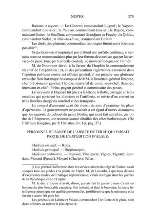 NOTES. 375
Bateaux à vapeur. — Le Coureur, commandant Lugeol ; le Nageur,
commandant Louvrier ; le Pélican, commandant Janvier ; le Rapide, com-
mandant Gatier ; le Soufﬂeur, commandant Grandjean de Fouchy ; le Sphinx,
commandant Sarlat ; la Ville-du-Havre, commandant Turiault.
Les choix des généraux commandant les troupes furent aussi bons que
possible(1)
.
Si quelques-uns n’inspiraient pas d’abord une parfaite conﬁance, si cer-
tains noms se recommandaient plus par leur fortune de courtisan que par les ser-
vices du passé, tous, par leur belle conduite, se montrèrent digues de l’armée.
M. de Bourmont devait à la faveur du Dauphin le commandement
en chef de l’expédition ; et, si des préventions regrettables existaient dans
l’opinion publique contre cet ofﬁcier général, il sut prendre une glorieuse
revanche. Son état-major fut composé de MM. le lieutenant général Desprez,
chef d’état-major général; Tholozé, maréchal de camp, sous-chef; Denniée,
intendant en chef ; Firino, payeur général et commissaire des postes.
Le vice-amiral Duperré fut placé à la tête de la ﬂotte, partagée en trois
escadres qui portaient les divisions et l’artillerie, et suivie d’un convoi en
trois ﬂottilles chargé du matériel et des transports.
Un conseil d’amirauté avait été investi du soin d’examiner les plans
d’opérations. Le gouvernement ne possédait à cet égard d’autres documents
que les rapports du colonel du génie Boutin, qui avait fait autrefois, par or-
dre de l’Empereur, une reconnaissance détaillée des côtes barbaresques. (De
l’Afrique française, par P. Christian, liv. 1er, pag. 27.)
PERSONNEL DE SANTÉ DE L’ARMÉE DE TERRE QUI FAISAIT
PARTIE DE L’EXPÉDITION D’ALGER.
Médecin en chef. — Roux.
Médecin principal. — Stéphanopoli.
Médecins ordinaires. — Peysson, Vinciguera, Vignes, Vignard, Jour-
dain, Monard (Pascal), Monard (Charles), Pallas.
_____________________
(1) Le général Berthezène, dont les services datent du siège de Toulon, avait
conquis tous ses grades à la pointe de l’épée. M. de Loverdo, à qui nous devons
d’excellentes études sur l’Afrique septentrionale, s’était distingué dans les guerres
de la République et de l’Empire.
M. le duc d’Escars n’avait, dit-on, jamais fait la guerre ; mais c’était un
homme du plus honorable caractère, fort instruit, et dont la bravoure, la haute in-
telligence autant que ses qualités personnelles, justiﬁèrent ce que la naissance et la
faveur avaient fait pour lui.
Les généraux de Lahitte et Valazé, commandant l’artillerie et le génie, sont
deux ofﬁciers du mérite le plus éprouvé.
 