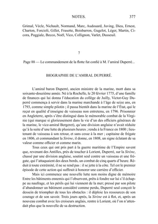 NOTES. 377
Grimal, Vècle, Nichault, Normand, Marc, Audouard, Juving, Dieu, Ernest,
Charton, Forcioli, Gillet, Frasette, Boisbarron, Gugelot, Léger, Martin, Ci-
cora, Poggiale, Becco, Noël, Vico, Collignon, Varlet, Dusseuil.
7
Page 88 — Le commandement de la ﬂotte fut conﬁé à M. l’amiral Duperré...
BIOGRAPHIE DE L’AMIRAL DUPERRÉ.
L’amiral baron Duperré, ancien ministre de la marine, mort dans sa
soixante-douzième année. Né à la Rochelle, le 20 février 1775, d’une famille
de ﬁnances qui lui donna l’éducation du collège de Juilly, Victor-Guy Du-
perré commença à servir dans la marine marchande à l’âge de seize ans, en
1793, comme simple pilotin ; il passa bientôt dans la marine de l’État, qui le
reçut en qualité d’enseigne de vaisseau non entretenu, en 1796. Prisonnier
en Angleterre, après s’être distingué dans le mémorable combat de la Virgi-
nie (qui marque si glorieusement dans la vie d’un des ofﬁciers généraux de
la marine, le vice-amiral Bergeret), qu’une division anglaise n’avait réduite
qu’à la suite d’une lutte de plusieurs heures ; rendu à la France en 1800 ; lieu-
tenant de vaisseau à son retour, et sans cesse à la mer ; capitaine de frégate
en 1806, et commandant la Sirène, il donne, en 1808, un signe éclatant de sa
valeur comme ofﬁcier et comme marin.
Tous ceux qui ont pris part à la guerre maritime de l’Empire savent
que, revenant des Antilles, près de toucher à Lorient, Duperré, sur la Sirène,
chassé par une division anglaise, soutint seul contre un vaisseau et une fré-
gate, qui l’attaquaient des deux bords, un combat de cinq quarts d’heure. Ré-
duit à toute extrémité, il ne se rend pas : il se jette à la côte. Tel est le premier
épisode de cette action qui sufﬁrait à honorer une carrière d’ofﬁcier.
Mais ici commence une nouvelle lutte non moins digne de mémoire
Entre les bâtiments ennemis qui l’observent, prêts à fondre sur lui s’il échap-
pe au naufrage, et les périls qui lui viennent de la mer; pressé par son pilote
d’abandonner un bâtiment considéré comme perdu, Duperré seul conçoit le
dessein de triompher de tous les obstacles : il déploie les ressources de son
courage et de son savoir. Trois jours après, la Sirène est à ﬂot, et, après un
nouveau combat avec les croiseurs anglais, rentre à Lorient, où l’on n’atten-
dait plus que la nouvelle de sa destruction.
 