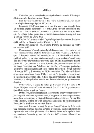 378 NOTES.
C’est ainsi que le capitaine Duperré préludait aux actions d’éclat qu’il
allait accomplir dans les mers de l’Inde.
Parti de France sur la Bellone, il se forme bientôt une division navale
avec cinq bâtiments qu’il prend à l’ennemi.
Rentrant à l’Île-France avec les prises, il y trouve une nouvelle lutte.
Un bâtiment anglais l’attendait : il le réduit. Puis survient une division tout
entière qu’il faut de nouveau combattre, et qui est à son tour vaincue. Voilà
quel fut ce beau fait de guerre que la France reconnaissante a enregistré sous
le nom de combat du Grand-Port.
L’action de Lorient avait fait Duperré capitaine de vaisseau; le combat
du Grand-Port le ﬁt contre-amiral. C’était en 1810.
Depuis lors jusqu’en 1830, l’amiral Duperré ne cessa pas de rendre
des services actifs.
Commandant d’escadre dans la Méditerranée en 1811, puis investi
du commandement en chef des forces navales de la France dans l’Adriati-
que, où il déploie son activité féconde ; en 1815, préfet maritime à Toulon,
qu’il sait préserver de toute atteinte étrangère; commandant d’escadre aux
Antilles; appelé à terminer par un coup d’éclat à Cadix la campagne d’Espa-
gne en 1823 ; vice-amiral à la suite de ce succès; commandant de nouveau
les forces françaises aux Antilles et sur les côtes d’Amérique, partout où
les intérêts français réclamaient alors l’appui du pavillon ; préfet maritime
à Brest, en 1827 ; il couronne, en 1830, sa carrière d’activité militaire en
débarquant, à quelques lieues d’Alger, une année française, en concourant
si glorieusement avec la ﬂotte à réduire ce dernier refuge de la piraterie bar-
baresque, à y faire prévaloir, avec le pavillon de la France, un gouvernement
chrétien.
Cette victoire, si digne de celles qui l’avaient précédée, valut à M.
Duperré les plus hautes récompenses que l’État décerne : le gouvernement
du roi le ﬁt amiral et pair de France.
Depuis lors, la conﬁance royale, s’adressant à ce dévouement éprouvé
par cinquante années de loyaux services, l’a appelé trois fois à siéger dans les
conseils de la couronne. Ministre de la marine et des colonies, l’amiral Du-
perré a montré, comme il l’avait fait sur nos vaisseaux, de quelle sollicitude
il entourait la marine et les hommes de mer.
A sa mort, le gouvernement du roi, se faisant l’interprète de la grati-
tude nationale pour ses glorieux services, a voulu que sa dépouille mortelle
reposât sous ces voûtes glorieuses où la France donne asile, après la mort,
aux serviteurs éminents qui ont défendu son indépendance et honoré son
drapeau.
(Annales maritimes.)
 