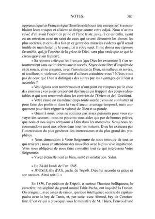 NOTES. 381
apprenant que les Français (que Dieu fasse échouer leur entreprise !) rassem-
blaient leurs troupes et allaient se diriger contre votre odjak. Nous n’avons
cessé d’en avoir l’esprit en peine et l’âme triste, jusqu’à ce qu’enﬁn, ayant
eu un entretien avec un saint de ceux qui savent découvrir les choses les
plus secrètes, et celui-là a fait en ce genre des miracles évidents qu’il serait
inutile de manifester, je le consultai à votre sujet. Il me donna une réponse
favorable, qui, je l’espère de la grâce de Dieu, sera plus vraie que ce que le
ciseau grave sur la pierre.
« Sa réponse a été que les Français (que Dieu les extermine !) s’en re-
tourneraient sans avoir obtenu aucun succès. Soyez donc libre d’inquiétude
et de soucis, et ne craignez, avec l’assistance de Dieu, ni malheur, ni revers,
ni souillure, ni violence. Comment d’ailleurs craindriez-vous ? N’êtes-vous
pas de ceux que Dieu a distingués des autres par les avantages qu’il leur a
accordés ?
« Vos légions sont nombreuses et n’ont point été rompues par le choc
des ennemis ; vos guerriers portent des lances qui frappent des coups redou-
tables et qui sont renommés dans les contrées de l’Orient et de l’Occident.
« Votre cause est en même temps toute sacrée ; vous ne combattez ni
pour faire des proﬁts ni dans la vue d’aucun avantage temporel, mais uni-
quement pour faire régner la volonté de Dieu et sa parole.
« Quant à nous, nous ne sommes pas assez puissants pour vous en-
voyer des secours ; nous ne pouvons vous aider que par de bonnes prières,
que nous et nos sujets adressons à Dieu dans les mosquées. Nous nous re-
commandons aussi aux vôtres dans tous les instants. Dieu les exaucera par
l’intercession du plus généreux des intercesseurs et du plus grand des pro-
phètes.
« Nous demandons à Votre Seigneurie de nous instruire de tout ce
qui arrivera ; nous en attendons des nouvelles avec la plus vive impatience.
Vous nous obligerez de nous faire connaître tout ce qui intéressera Votre
Seigneurie.
« Vivez éternellement en bien, santé et satisfaction. Salut.
« Le 24 del kaadi de l’an 1245.
« JOUSEF, ﬁls d’Ali, pacha de Tripoli. Dieu lui accorde sa grâce et
son secours. Ainsi soit-il. »
En 1836, l’expédition de Tripoli, et surtout l’humeur belliqueuse, le
caractère indiscipliné du grand amiral Tahir-Pacha, ont inquiété la France.
On craignait, avec assez de raison, quelque intelligence secrète du capitan-
pacha avec le bey de Tunis, et, par suite, avec Ahmed, bey de Constan-
tine. C’est ce qui a provoqué, sous le ministère de M. Thiers, l’envoi d’une
 