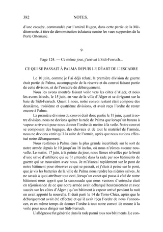 382 NOTES.
d’une escadre, commandée par l’amiral Hugon, dans cette partie de la Mé-
diterranée, à titre de démonstration éclatante contre les vues supposées de la
Porte Ottomane.
9
Page 124. — Ce même jour, j’arrivai à Sidi-Ferruch...
CE QUI SE PASSAIT À PALMA DEPUIS LE DÉART DE L’ESCADRE
Le 10 juin, comme je l’ai déjà relaté, la première division de guerre
était partie de Palma, accompagnée de la réserve et du convoi faisant partie
de cette division, et de l’escadre de débarquement.
Nous les avons montrés faisant voile vers les côtes d’Alger, et nous
les avons laissés, le 15 juin, en vue de la ville d’Alger et se dirigeant sur la
baie de Sidi-Ferruch. Quant à nous, notre convoi restant était compose des
deuxième, troisième et quatrième divisions, et avait reçu l’ordre de rester
encore à Palma.
La première division du convoi était donc partie le 11 juin; quant à no-
tre division, nous ne devions quitter la rade de Palma que lorsqu’un bateau à
vapeur arriverait pour nous donner l’ordre de mettre à la voile. Notre convoi
se composant des bagages, des chevaux et de tout le matériel de l’armée,
nous ne devions venir qu’à la suite de l’armée, après que nous aurions effec-
tué notre débarquement.
Nous restâmes à Palma dans la plus grande incertitude sur le sort de
notre armée depuis le 10 jusqu’au 16 inclus, où nous n’eûmes aucune nou-
velle. Le matin, 17 juin, à la pointe du jour, nous fûmes réveillés par le bruit
d’une salve d’artillerie qui se ﬁt entendre dans la rade par nos bâtiments de
guerre qui se trouvaient avec nous. Je m’élançai rapidement sur le pont de
notre bâtiment pour observer ce qui se passait, et j’étais à peine sur le pont,
que je vis les batteries de la ville de Palma nous rendre les nièmes salves. Je
ne savais à quoi attribuer tout ceci, lorsqu’un canot qui passa à côté de notre
bâtiment nous apprit que la canonnade que nous venions d’entendre était
en réjouissance de ce que notre armée avait débarqué heureusement et avec
succès sur les côtes d’Alger ; qu’un bâtiment à vapeur arrivé pendant la nuit
en avait apporté la nouvelle. Il était parti le 14 de Torre-Chica, après que le
débarquement avait été effectué et qu’il avait reçu l’ordre de nous l’annon-
cer, et en même temps de donner l’ordre à tout notre convoi de meure à la
voile pour nous diriger sur Sidi-Ferruch.
L’allégresse fut générale dans la rade parmi tous nos bâtiments. Le con-
 