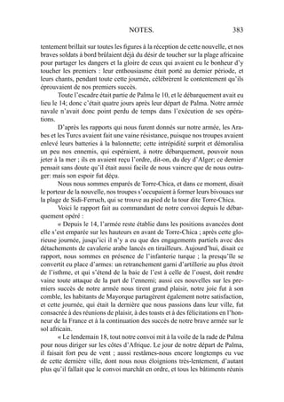 NOTES. 383
tentement brillait sur toutes les ﬁgures à la réception de cette nouvelle, et nos
braves soldats à bord brûlaient déjà du désir de toucher sur la plage africaine
pour partager les dangers et la gloire de ceux qui avaient eu le bonheur d’y
toucher les premiers : leur enthousiasme était porté au dernier période, et
leurs chants, pendant toute cette journée, célébrèrent le contentement qu’ils
éprouvaient de nos premiers succès.
Toute l’escadre était partie de Palma le 10, et le débarquement avait eu
lieu le 14; donc c’était quatre jours après leur départ de Palma. Notre armée
navale n’avait donc point perdu de temps dans l’exécution de ses opéra-
tions.
D’après les rapports qui nous furent donnés sur notre armée, les Ara-
bes et les Turcs avaient fait une vaine résistance, puisque nos troupes avaient
enlevé leurs batteries à la baïonnette; cette intrépidité surprit et démoralisa
un peu nos ennemis, qui espéraient, à notre débarquement, pouvoir nous
jeter à la mer ; ils en avaient reçu l’ordre, dit-on, du dey d’Alger; ce dernier
pensait sans doute qu’il était aussi facile de nous vaincre que de nous outra-
ger: mais son espoir fut déçu.
Nous nous sommes emparés de Torre-Chica, et dans ce moment, disait
le porteur de la nouvelle, nos troupes s’occupaient à former leurs bivouacs sur
la plage de Sidi-Ferruch, qui se trouve au pied de la tour dite Torre-Chica.
Voici le rapport fait au commandant de notre convoi depuis le débar-
quement opéré :
« Depuis le 14, l’armée reste établie dans les positions avancées dont
elle s’est emparée sur les hauteurs en avant de Torre-Chica ; après cette glo-
rieuse journée, jusqu’ici il n’y a eu que des engagements partiels avec des
détachements de cavalerie arabe lancés en tirailleurs. Aujourd’hui, disait ce
rapport, nous sommes en présence de l’infanterie turque ; la presqu’île se
convertit eu place d’armes: un retranchement garni d’artillerie au plus étroit
de l’isthme, et qui s’étend de la baie de l’est à celle de l’ouest, doit rendre
vaine toute attaque de la part de l’ennemi; aussi ces nouvelles sur les pre-
miers succès de notre armée nous tirent grand plaisir, notre joie fut à son
comble, les habitants de Mayorque partagèrent également notre satisfaction,
et cette journée, qui était la dernière que nous passions dans leur ville, fut
consacrée à des réunions de plaisir, à des toasts et à des félicitations en l’hon-
neur de la France et à la continuation des succès de notre brave armée sur le
sol africain.
« Le lendemain 18, tout notre convoi mit à la voile de la rade de Palma
pour nous diriger sur les côtes d’Afrique. Le jour de notre départ de Palma,
il faisait fort peu de vent ; aussi restâmes-nous encore longtemps eu vue
de cette dernière ville, dont nous nous éloignions très-lentement, d’autant
plus qu’il fallait que le convoi marchât en ordre, et tous les bâtiments réunis
 