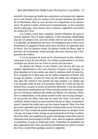 DES DIFFÉRENTES TRIBUS QUI PEUPLENT L’ALGÉRIE. 33
primitifs. On ne peut qu’établir des conjectures sur la nature des rapports
qui se sont formés entre les Arabes et les anciens habitants des plaines
de la Mauritanie, dont ils sont devenus les conquérants et les posses-
seurs. Ils parlent l’arabe, professent le mahométisme, et leur caractère
moral et physique, leurs mœurs, leurs coutumes, rappellent exactement
les Arabes de l’Asie.
Les Arabes, avant notre conquête, étaient tributaires du gouver-
nement algérien. Sous d’autres rapports, c’était un peuple indépendant
régi par ses propres lois, sous des cheiks tirés de son sein. Avaient-ils
à se plaindre du despotisme des beys, ils échappaient par la fuite a leur
domination en gagnant d’autres provinces ou même en repassant dans
le désert. Vers les derniers temps, les plaines fertiles de Boue, dans la
province de Constantine, étaient presque devenues désertes par l’éloi-
gnement des Arabes.
C’est le royaume de Tunis qu’ils choisissaient le plus ordinaire-
ment pour le lieu de leur retraite. Les Arabes composaient la cavalerie
auxiliaire qui faisait avec les Turcs le service des provinces.
En parlant des Maures et des Arabes, nous devons dire que ces
peuples appartiennent à des races diverses d’origine et de langage. La
plus répandue est la race arabe, qui, dans le septième siècle de notre ère,
ﬁt la conquête de ce beau pays sur les faibles empereurs d’Orient. Elle
occupe les plaines : et plus les lieux qu’elle habite sont éloignés de la
mer, plus elle conserve avec pureté son type original. Les Arabes que
l’on rencontre entre la nier et la première chaîne de l’Atlas ont des de-
meures ﬁxes, ou pour le moins un territoire déterminé. Ceux des plaines
qu’enlacent les ramiﬁcations de l’Atlas sont plus enclins à la vie nomade,
qui est l’existence ordinaire des Arabes du Sahara. Ces derniers, libres,
ﬁers et indépendants, n’ont jamais courbé la tête sous un joug étranger ;
ils ont pu être les alliés, mais non les sujets des Turcs. Les autres, au
contraire, étaient soumis au gouvernement du dey d’Alger, et reconnais-
saient l’autorité des kaïds turcs qui leur étaient imposés. Mais il ne faut
pas croire cependant que le despotisme oriental pesât sur eux de tout son
poids. Les Turcs avaient de grands ménagements pour ces peuples. Il est
vrai que, de temps à autre, lorsque le gouvernement avait trop à se plain-
dre d’une tribu, une expédition de guerre était dirigée contre elle et que le
châtiment était alors prompt et terrible ; mais, dans les rapports ordinaires
et journaliers, le joug se faisait peu sentir. Cependant les peuplades les
plus rapprochées des villes, qui étaient naturellement les centres d’action
des Turcs, avaient bien quelques avanies à supporter.
 
