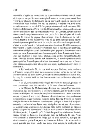384 NOTES.
ensemble, d’après les instructions du commandant de notre convoi; aussi
de temps en temps étions-nous obligés de nous mettre en panne, ou de lou-
voyer pour attendre les bâtiments qui se trouvaient en arrière ; aussi pour
cette raison nous faisions fort peu de chemin ; le même soir, nous nous
trouvions encore en vue de l’île Mayorque et nous avions devant nous l’île
Cabrera ; le lendemain 19, le vent était toujours calme, nous nous trouvions
encore à la hauteur de l’île de Palma et devant l’île Cabrera, devant laquelle
nous avons louvoyé constamment une partie de la journée pour tâcher de
prendre le vent et de gagner plus au large ; tous les bâtiments de notre
convoi ﬁrent la même manœuvre: ce ne fut qu’enﬁn vers les quatre heures
du soir que nous perdîmes terre de vue; le vent alors avait un peu fraîchi,
c’était le vent d’ouest, il était contraire; dans la nuit du 19, il ﬁt un ouragan
très-violent, le vent soufﬂait avec violence, mais il était toujours contraire,
nous étions obligés de courir des bordées pour gagner la direction de notre
route, de laquelle nous dérivions beaucoup par la force des courants; la mer
était très-houleuse, et nous eûmes à lutter contre les ﬂots pendant toute cette
nuit ; tous les matelots étaient aux manœuvres, et notre capitaine n’avait
point quitté de dessus le pont, ainsi que son second, parce que leur présence
était nécessaire, car nous n’étions pas sans courir quelques dangers dans ce
moment-là.
« Le lendemain 20, le vent était un peu diminué, mais toujours
à l’ouest ; lorsqu’il ﬁt jour, nous nous aperçûmes qu’on ne voyait plus
aucun bâtiment de notre convoi, nous étions absolument isolés sur la mer,
le coup de vent qui avait eu lieu la nuit nous avait entièrement dispersés
du convoi.
« Le 20, nous fûmes donc obligés de courir des bordées, puisque le
vent continuait à nous être contraire. Le 21, nous eûmes même vent.
« Le 22 idem. Le 23, la mer était devenue plus calme, l’horizon com-
mençait un peu à nous sourire, le soleil avait reparu, car il s’était constam-
ment caché depuis le 19 que la tempête avait commencé ; nous commen-
çâmes ce jour-là à apercevoir plusieurs bâtiments devant nous, mais nous
ne savions pas si ces bâtiments faisaient partie de notre division, ils étaient
obligés de courir des bordées comme nous, puisque le vent était toujours
contraire ; au bout d’une heure nous atteignîmes un de ces bâtiments et,
ce dernier nous ayant approché d’assez près, notre capitaine lui héla au
porte-voix pour lui demander s’il était de notre convoi et de quelle division
il faisait partie ; il répondit qu’il était de la quatrième division de la série
jaune, portant les bagages, et qu’il était parti de Palma le 20 juin. Nous
considérâmes la bizarrerie du temps qui les avait favorisés, puisque ces
derniers étaient partis deux jours après nous de Palma, et ils se trouvaient
aussi avancés que nous ; tandis que nous, nous avions été contrariés par
 