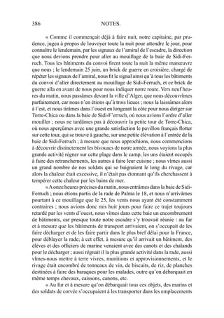 386 NOTES.
« Comme il commençait déjà à faire nuit, notre capitaine, par pru-
dence, jugea à propos de louvoyer toute la nuit pour attendre le jour, pour
connaître le lendemain, par les signaux de l’amiral de l’escadre, la direction
que nous devions prendre pour aller au mouillage de la baie de Sidi-Fer-
ruch. Tous les bâtiments du convoi ﬁrent toute la nuit la même manœuvre
que nous ; le lendemain 25 juin, un brick de guerre en croisière, chargé de
répéter les signaux de l’amiral, nous ﬁt le signal ainsi qu’à tous les bâtiments
du convoi d’aller directement au mouillage de Sidi-Ferruch, et ce brick de
guerre alla en avant de nous pour nous indiquer notre route. Vers neuf heu-
res du matin, nous passâmes devant la ville d’Alger, que nous découvrîmes
parfaitement, car nous n’en étions qu’à trois lieues ; nous la laissâmes alors
à l’est, et nous tirâmes dans l’ouest en longeant la côte pour nous diriger sur
Torre-Chica ou dans la baie de Sidi-F’erruch, où nous avions l’ordre d’aller
mouiller ; nous ne tardâmes pas à découvrir la petite tour de Torre-Chica,
où nous aperçûmes avec une grande satisfaction le pavillon français ﬂotter
sur cette tour, qui se trouve à gauche, sur une petite élévation à l’entrée de la
baie de Sidi-Ferruch ; à mesure que nous approchions, nous commencions
à découvrir distinctement les bivouacs de notre armée, nous voyions la plus
grande activité régner sur cette plage dans le camp, les uns étaient occupés
à faire des retranchements, les autres à faire leur cuisine ; nous vîmes aussi
un grand nombre de nos soldats qui se baignaient le long du rivage, car
alors la chaleur était excessive, il n’était pas étonnant qu’ils cherchassent à
tempérer cette chaleur par les bains de mer.
«Aonze heures précises du matin, nous entrâmes dans la baie de Sidi-
Ferruch ; nous étions partis de la rade de Palma le 18, et nous n’arrivâmes
pourtant à ce mouillage que le 25, les vents nous ayant été constamment
contraires ; nous avions donc mis huit jours pour faire ce trajet toujours
retardé par les vents d’ouest, nous vîmes dans cette baie un encombrement
de bâtiments, car presque toute notre escadre s’y trouvait réunie : au fur
et à mesure que les bâtiments de transport arrivaient, on s’occupait de les
faire décharger et de les faire partir dans le plus bref délai pour la France,
pour déblayer la rade; à cet effet, à mesure qu’il arrivait un bâtiment, des
élèves et des ofﬁciers de marine venaient avec des canots et des chalands
pour le décharger ; aussi régnait il la plus grande activité dans la rade, aussi
vîmes-nous mettre à terre vivres, munitions et approvisionnements, et le
rivage était encombré de tonneaux de vin, de biscuits, de riz, de planches
destinées à faire des baraques pour les malades, outre qu’on débarquait en
même temps chevaux, caissons, canons, etc.
« Au fur et à mesure qu’on débarquait tous ces objets, des marins et
des soldats de corvée s’occupaient à les transporter dans les emplacements
 