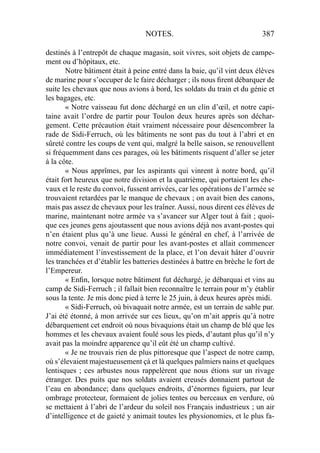NOTES. 387
destinés à l’entrepôt de chaque magasin, soit vivres, soit objets de campe-
ment ou d’hôpitaux, etc.
Notre bâtiment était à peine entré dans la baie, qu’il vint deux élèves
de marine pour s’occuper de le faire décharger ; ils nous ﬁrent débarquer de
suite les chevaux que nous avions à bord, les soldats du train et du génie et
les bagages, etc.
« Notre vaisseau fut donc déchargé en un clin d’œil, et notre capi-
taine avait l’ordre de partir pour Toulon deux heures après son déchar-
gement. Cette précaution était vraiment nécessaire pour désencombrer la
rade de Sidi-Ferruch, où les bâtiments ne sont pas du tout à l’abri et en
sûreté contre les coups de vent qui, malgré la belle saison, se renouvellent
si fréquemment dans ces parages, où les bâtiments risquent d’aller se jeter
à la côte.
« Nous apprîmes, par les aspirants qui vinrent à notre bord, qu’il
était fort heureux que notre division et la quatrième, qui portaient les che-
vaux et le reste du convoi, fussent arrivées, car les opérati