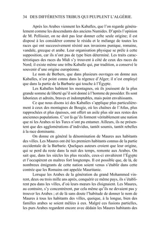 34 DES DIFFÉRENTES TRIBUS QUI PEUPLENT L’ALGÉRIE.
Après les Arabes viennent les Kabaïles, que l’on regarde généra-
lement comme les descendants des anciens Numides. D’après l’opinion
de M. Pellissier, on ne doit pas leur donner celte seule origine; il est
disposé à les considérer comme le résidu et le mélange de toutes les
races qui ont successivement résisté aux invasions punique, romaine,
vandale, grecque et arabe. Leur organisation physique se prèle à cette
supposition, car ils n’ont pas de type bien déterminé. Les traits carac-
téristiques des races du Midi s’y trouvent à côté de ceux des races du
Nord; il existe même une tribu Kabaïle qui, par tradition, a conservé le
souvenir d’une origine européenne.
Le nom de Berbers, que dans plusieurs ouvrages on donne aux
Kabaïles, n’est point connu dans la régence d’Alger; il n’est employé
que dans la partie de la Barbarie qui touche à l’Égypte.
Les Kabaïles habitent les montagnes, où ils jouissent de la plus
grande somme de liberté qu’il soit donné à l’homme de posséder. Ils sont
laborieux et adroits, braves et indomptables, mais point envahissants.
Ce que nous disons ici des Kabaïles s’applique plus particulière-
ment à ceux des montagnes de Bougie, où les chaînes de l’Atlas, plus
rapprochées et plus épaisses, ont offert un asile plus sûr aux restes des
anciennes populations. C’est là qu’ils forment véritablement une nation
que ni les Arabes ni les Turcs n’ont pu entamer. Ailleurs, ils ne présen-
tent que des agglomérations d’individus, tantôt soumis, tantôt rebelles
à la race dominante.
On donne en général la dénomination de Maures aux habitants
des villes. Les Maures ont été les premiers habitants connus de la partie
occidentale de la Barbarie. Quelques auteurs croient que leur origine,
qui se perd du reste dans la nuit des temps, remonte aux Arabes. On
sait que, dans les siècles les plus reculés, ceux-ci envahirent l’Égypte
et l’occupèrent en maîtres fort longtemps. Il est possible que, de là, de
nombreux émigrants de cette nation soient venus s’établir dans cette
contrée que les Romains ont appelée Mauritanie.
Lorsque les Arabes de la génération du grand Mohammed vin-
rent, deux ou trois mille ans après, conquérir ce même pays, ils s’établi-
rent peu dans les villes, d’où leurs mœurs les éloignaient. Les Maures,
au contraire, s’y concentrèrent, par cela même qu’ils ne devaient pas y
trouver les Arabes ; et de là sans doute l’habitude de donner le nom de
Maures à tous les habitants des villes, quoique, à la longue, bien des
familles arabes se soient mêlées à eux. Malgré ces fusions partielles,
les purs Arabes regardent encore avec dédain les Maures habitants des
 