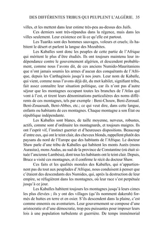 DES DIFFÉRENTES TRIBUS QUI PEUPLENT L’ALGÉRIE. 35
villes, et les mettent dans leur estime très-peu au-dessus des Juifs.
Ces derniers sont très-répandus dans la régence, mais dans les
villes seulement. Leur existence est là ce qu’elle est partout.
Les Tuariks sont des hommes sauvages, voleurs et cruels; ils ha-
bitent le désert et parlent la langue des Mozabites.
Les Kabaïles sont donc les peuples de cette partie de l’Afrique
qui méritent le plus d’être étudiés. Ils ont toujours maintenu leur in-
dépendance contre le gouvernement algérien, et descendent probable-
ment, comme nous l’avons dit, de ces anciens Numido-Mauritaniens
que n’ont jamais soumis les armes d’aucun des conquérants de l’Afri-
que, depuis les Carthaginois jusqu’à nos jours. Leur nom de Kabaïle,
qui vient, comme nous l’avons déjà dit, du mot kabilet, signiﬁant tribu,
fait assez connaître leur situation politique, car ils n’ont pas d’autre
séjour que les montagnes occupant toutes les branches de l’Atlas qui
vont à l’est, et tirent leurs dénominations particulières des noms diffé-
rents de ces montagnes, tels par exemple : Beni-Chouw, Beni-Zeroual.
Beni-Zouaouah, Beni-Abbes, etc.; ce qui veut dire, dans cette langue,
enfants ou habitants de ces montagnes. Chaque montagne a son État ou
république indépendante.
Les Kabaïles sont blancs, de taille moyenne, nerveux, robustes,
actifs, comme sont d’ordinaire les montagnards, et toujours maigres. Ils
ont l’esprit vif, l’instinct guerrier et d’heureuses dispositions. Beaucoup
d’entre eux, qui ont le teint clair, des cheveux blonds, rappellent plutôt des
paysans du nord de l’Europe que des habitants de l’Afrique. Le docteur
Shaw parle d’une tribu de Kabaïles qui habitent les monts Aurès (mons
Aurasius), mons Audus, au sud de la province de Constantine (où était si-
tuée l’ancienne Lambèsa), dont tous les habitants ont le teint clair. Depuis,
Bruce a visité ces montagnes, et il conﬁrme le récit du docteur Shaw.
Ces faits et les qualités morales des Kabaïles, qui n’appartien-
nent pas du tout aux peuplades d’Afrique, nous conduisent à penser que
c’étaient des descendants des Numides, qui, après la destruction de leur
empire, se réfugièrent dans les montagnes, où leur race s’est perpétuée
jusqu’à ce jour.
Les Kabaïles habitent toujours les montagnes jusqu’à leurs cimes
les plus élevées ; ils y ont des villages (qu’ils nomment dakerah) for-
més de huttes en terre et en osier. S’ils descendent dans la plaine, c’est
comme ennemis ou aventuriers. Leur gouvernement se compose d’une
aristocratie et d’une démocratie, trop peu puissantes pour imposer leurs
lois à une population turbulente et guerrière. De temps immémorial
 