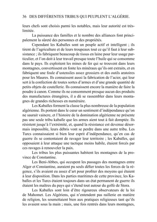 36 DES DIFFÉRENTES TRIBUS QUI PEUPLENT L’ALGÉRIE.
leurs chefs sont choisis parmi les notables, mais leur autorité est très-
limitée.
La puissance des familles et le nombre des alliances font princi-
palement la sûreté des personnes et des propriétés.
Cependant les Kabaïles sont un peuple actif et intelligent ; ils
tirent de l’agriculture et de leurs troupeaux tout ce qu’il faut à leur sub-
sistance ; ils fabriquent beaucoup de tissus en laine pour leur usage par-
ticulier, et l’on doit à leur travail presque toute l’huile qui se consomme
dans le pays. Ils exploitent les mines de fer qui se trouvent dans leurs
montagnes, convertissent en fonte les minéraux qu’ils ont extraits, et en
fabriquent une foule d’ustensiles assez grossiers et des outils aratoires
pour les Maures. Ils connaissent aussi la fabrication de l’acier, qui leur
sert à la confection de toutes sortes d’armes et d’une grande quantité de
petits objets de coutellerie. Ils connaissent encore la manière de faire la
poudre à canon. Comme ils ne consomment presque aucun des produits
des manufactures étrangères, il a dû se rassembler dans leurs monta-
gnes de grandes richesses en numéraire.
Les Kabaïles forment la classe la plus nombreuse de la population
algérienne. Ils portent dans le cœur un sentiment d’indépendance qu’on
ne saurait vaincre, et l’histoire de la domination algérienne ne présente
pas une seule tribu kabaïle que les armes aient tout à fait domptée. Ils
résistent jusqu’à l’extrémité, et, quand la résistance est devenue désor-
mais impossible, leurs débris vont se perdre dans une autre tribu. Les
Turcs connaissaient si bien leur esprit d’indépendance, qu’en cas de
guerre ils se contentaient de ravager leur territoire ; les Kabaïles, qui
opposaient à leur attaque une tactique moins habile, étaient forcés par
ces ravages à renouveler la paix.
Les tribus les plus puissantes habitent les montagnes de la pro-
vince de Constantine.
Les Beni-Abbes, qui occupent les passages des montagnes entre
Alger et Constantine, auraient pu seuls déﬁer toutes les forces de la ré-
gence, s’ils avaient eu assez d’art pour proﬁter des moyens qui étaient
à leur disposition. Dans les parties maritimes de cette province, les Ka-
baïles et les Turcs étaient toujours dans un état permanent de guerre ils
étaient les maîtres du pays qui s’étend tout autour du golfe de Stora.
Les Kabaïles sont loin d’être rigoureux observateurs de la loi
de Mahomet. Les Algériens, qui n’entendent pas raillerie en matière
de religion, les soumettaient bien aux pratiques religieuses tant qu’ils
les avaient sous la main ; mais, une fois rentrés dans leurs montagnes,
 