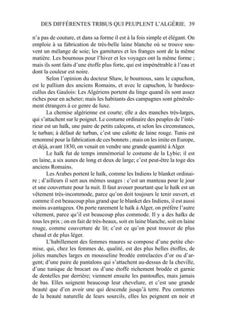 DES DIFFÉRENTES TRIBUS QUI PEUPLENT L’ALGÉRIE. 39
n’a pas de couture, et dans sa forme il est à la fois simple et élégant. On
emploie à sa fabrication de très-belle laine blanche où se trouve sou-
vent un mélange de soie; les garnitures et les franges sont de la même
matière. Les bournous pour l’hiver et les voyages ont la même forme ;
mais ils sont faits d’une étoffe plus forte, qui est impénétrable à l’eau et
dont la couleur est noire.
Selon l’opinion du docteur Shaw, le bournous, sans le capuchon,
est le pallium des anciens Romains, et avec le capuchon, le bardocu-
cullus des Gaulois: Les Algériens portent du linge quand ils sont assez
riches pour en acheter; mais les habitants des campagnes sont générale-
ment étrangers à ce genre de luxe.
La chemise algérienne est courte; elle a des manches très-larges,
qui s’attachent sur le poignet. Le costume ordinaire des peuples de l’inté-
rieur est un haïk, une paire de petits caleçons, et selon les circonstances,
le turban; à défaut de turban, c’est une calotte de laine rouge. Tunis est
renommé pour la fabrication de ces bonnets ; mais on les imite en Europe,
et déjà, avant 1830, on venait en vendre une grande quantité à Alger.
Le haïk fut de temps immémorial le costume de la Lybie; il est
en laine, a six aunes de long et deux de large; c’est peut-être la toge des
anciens Romains.
Les Arabes portent le haïk, comme les Indiens le blanket ordinai-
re ; d’ailleurs il sert aux mêmes usages : c’est un manteau pour le jour
et une couverture pour la nuit. Il faut avouer pourtant que le haïk est un
vêtement très-incommode, parce qu’on doit toujours le tenir ouvert, et
comme il est beaucoup plus grand que le blanket des Indiens, il est aussi
moins avantageux. On porte rarement le haïk à Alger, on préfère l’autre
vêtement, parce qu’il est beaucoup plus commode. Il y a des haïks de
tous les prix ; on en fait de très-beaux, soit en laine blanche, soit en laine
rouge, comme couverture de lit; c’est ce qu’on peut trouver de plus
chaud et de plus léger.
L’habillement des femmes maures se compose d’une petite che-
mise, qui, chez les femmes de, qualité, est des plus belles étoffes, de
jolies manches larges en mousseline brodée entrelacées d’or ou d’ar-
gent; d’une paire de pantalons qui s’attachent au-dessus de la cheville,
d’une tunique de brocart ou d’une étoffe richement brodée et garnie
de dentelles par derrière; viennent ensuite les pantouﬂes, mais jamais
de bas. Elles soignent beaucoup leur chevelure, et c’est une grande
beauté que d’en avoir une qui descende jusqu’à terre. Peu contentes
de la beauté naturelle de leurs sourcils, elles les peignent en noir et
 