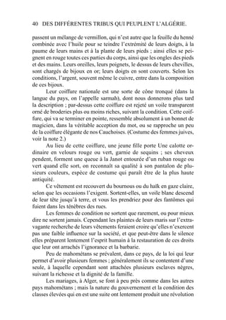 40 DES DIFFÉRENTES TRIBUS QUI PEUPLENT L’ALGÉRIE.
passent un mélange de vermillon, qui n’est autre que la feuille du henné
combinée avec l’huile pour se teindre l’extrémité de leurs doigts, à la
paume de leurs mains et à la plante de leurs pieds ; ainsi elles se pei-
gnent en rouge toutes ces parties du corps, ainsi que les ongles des pieds
et des mains. Leurs oreilles, leurs poignets, le dessus de leurs chevilles,
sont chargés de bijoux en or; leurs doigts en sont couverts. Selon les
conditions, l’argent, souvent même le cuivre, entre dans la composition
de ces bijoux.
Leur coiffure nationale est une sorte de cône tronqué (dans la
langue du pays, on l’appelle sarmah), dont nous donnerons plus tard
la description ; par-dessus cette coiffure est rejeté un voile transparent
orné de broderies plus ou moins riches, suivant la condition. Cette coif-
fure, qui va se terminer en pointe, ressemble absolument à un bonnet de
magicien, dans la véritable acception du mot, ou se rapproche un peu
de la coiffure élégante de nos Cauchoises. (Costume des femmes juives,
voir la note 2.)
Au lieu de cette coiffure, une jeune ﬁlle porte Une calotte or-
dinaire en velours rouge ou vert, garnie de sequins ; ses cheveux
pendent, forment une queue à la Janot entourée d’un ruban rouge ou
vert quand elle sort, on reconnaît sa qualité à son pantalon de plu-
sieurs couleurs, espèce de costume qui paraît être de la plus haute
antiquité.
Ce vêtement est recouvert du bournous ou du haïk en gaze claire,
selon que les occasions l’exigent. Sortent-elles, un voile blanc descend
de leur tête jusqu’à terre, et vous les prendriez pour des fantômes qui
fuient dans les ténèbres des rues.
Les femmes de condition ne sortent que rarement, ou pour mieux
dire ne sortent jamais. Cependant les plaintes de leurs maris sur l’extra-
vagante recherche de leurs vêtements feraient croire qu’elles n’exercent
pas une faible inﬂuence sur la société, et que peut-être dans le silence
elles préparent lentement l’esprit humain à la restauration de ces droits
que leur ont arrachés l’ignorance et la barbarie.
Peu de mahométans se prévalent, dans ce pays, de la loi qui leur
permet d’avoir plusieurs femmes ; généralement ils se contentent d’une
seule, à laquelle cependant sont attachées plusieurs esclaves nègres,
suivant la richesse et la dignité de la famille.
Les mariages, à Alger, se font à peu près comme dans les autres
pays mahométans ; mais la nature du gouvernement et la condition des
classes élevées qui en est une suite ont lentement produit une révolution
 