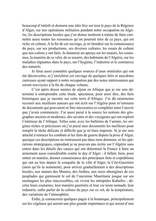 beaucoup d’intérêt et donnera une idée ﬁxe sur tout le pays de la Régence
d’Alger, sur nos opérations militaires pendant notre occupation en Algé-
rie; les descriptions locales que j’en donne mettront à même de faire con-
naître aussi toutes les ressources qu’on pourrait tirer de ce pays, qui est
riche en culture. A la ﬁn de cet ouvrage, je m’étendrai sur la connaissance
du pays, sur ses productions, ses diverses cultures, les essais de culture
que nos colons y ont faits. Je donnerai un aperçu sur les mœurs, les coutu-
mes, la manière de se vêtir, de se nourrir, des habitants de l’Algérie, sur les
maladies régnantes dans le pays, sur l’hygiène, l’industrie et le commerce
des naturels.
Je ferai aussi connaître quelques sources d’eaux minérales qui ont
été découvertes, et j’enrichirai cet ouvrage de quelques faits et anecdotes
curieuses ayant rapport à notre occupation par des notes intéressantes qui
seront renvoyées à la ﬁn de chaque volume.
C’est après douze années de séjour en Afrique que je me suis dé-
terminé à entreprendre cette étude, spectateur, pour ainsi dire, des faits
historiques que je raconte sur cette terre d’Afrique. J’ai dû néanmoins
recourir aux meilleurs auteurs qui ont écrit sur l’Algérie pour m’entourer
de documents qui pouvaient m’être nécessaires et compléter ainsi l’œuvre
que j’avais commencée. J’ai aussi puisé à la source les notions des géo-
graphes anciens et modernes, des savants et des voyageurs qui ont exploré
l’intérieur de l’Afrique. Telles sont, avec les bulletins de l’armée, les ori-
gines riches et précieuses où j’ai puisé mes documents les meilleurs pour
remplir la tâche délicate et difﬁcile que je m’étais imposée. Si je me suis
attaché à retracer les combats et les faits de guerre depuis la prise d’Alger,
quoique ces descriptions ne rentrassent pas dans mon domaine, ni les opé-
rations stratégiques, cependant je ne pouvais pas écrire sur l’Algérie sans
entrer dans les détails des causes qui ont déterminé la France à faire un
armement aussi considérable contre le dey d’Alger ; il fallait, bien, pour
entrer en matière, donner connaissance des principaux faits et expéditions
qui ont eu lieu depuis la conquête de la ville d’Alger, la Cité-Guerrière
(ainsi qu’ils la nomment), pour arriver graduellement à des descriptions
locales, aux mœurs des Maures, des Arabes, aux races aborigènes de ces
peuplades qui garnissent le sol de l’ancienne Mauritanie jusque sur ses
montagnes les plus inaccessibles, où vivent les intrépides Kabaïles ; dé-
crire leurs coutumes, leur manière guerrière et leur vie toute nomade, leur
industrie; enﬁn parler de la culture du pays sur ce sol, de la température,
des variations de l’atmosphère.
Enﬁn, je consacrerai quelques pages à la botanique, principalement
sur les végétaux qui auront une plus grande importance et qui seront d’une
 