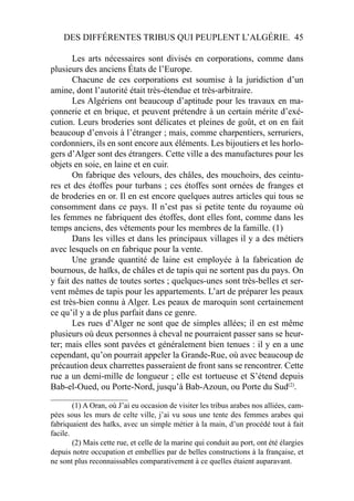 DES DIFFÉRENTES TRIBUS QUI PEUPLENT L’ALGÉRIE. 45
Les arts nécessaires sont divisés en corporations, comme dans
plusieurs des anciens États de l’Europe.
Chacune de ces corporations est soumise à la juridiction d’un
amine, dont l’autorité était très-étendue et très-arbitraire.
Les Algériens ont beaucoup d’aptitude pour les travaux en ma-
çonnerie et en brique, et peuvent prétendre à un certain mérite d’exé-
cution. Leurs broderies sont délicates et pleines de goût, et on en fait
beaucoup d’envois à l’étranger ; mais, comme charpentiers, serruriers,
cordonniers, ils en sont encore aux éléments. Les bijoutiers et les horlo-
gers d’Alger sont des étrangers. Cette ville a des manufactures pour les
objets en soie, en laine et en cuir.
On fabrique des velours, des châles, des mouchoirs, des ceintu-
res et des étoffes pour turbans ; ces étoffes sont ornées de franges et
de broderies en or. Il en est encore quelques autres articles qui tous se
consomment dans ce pays. Il n’est pas si petite tente du royaume où
les femmes ne fabriquent des étoffes, dont elles font, comme dans les
temps anciens, des vêtements pour les membres de la famille. (1)
Dans les villes et dans les principaux villages il y a des métiers
avec lesquels on en fabrique pour la vente.
Une grande quantité de laine est employée à la fabrication de
bournous, de haïks, de châles et de tapis qui ne sortent pas du pays. On
y fait des nattes de toutes sortes ; quelques-unes sont très-belles et ser-
vent mêmes de tapis pour les appartements. L’art de préparer les peaux
est très-bien connu à Alger. Les peaux de maroquin sont certainement
ce qu’il y a de plus parfait dans ce genre.
Les rues d’Alger ne sont que de simples allées; il en est même
plusieurs où deux personnes à cheval ne pourraient passer sans se heur-
ter; mais elles sont pavées et généralement bien tenues : il y en a une
cependant, qu’on pourrait appeler la Grande-Rue, où avec beaucoup de
précaution deux charrettes passeraient de front sans se rencontrer. Cette
rue a un demi-mille de longueur ; elle est tortueuse et S’étend depuis
Bab-el-Oued, ou Porte-Nord, jusqu’à Bab-Azoun, ou Porte du Sud(2)
.
____________________
(1) A Oran, où J’ai eu occasion de visiter les tribus arabes nos alliées, cam-
pées sous les murs de celte ville, j’ai vu sous une tente des femmes arabes qui
fabriquaient des haïks, avec un simple métier à la main, d’un procédé tout à fait
facile.
(2) Mais cette rue, et celle de la marine qui conduit au port, ont été élargies
depuis notre occupation et embellies par de belles constructions à la française, et
ne sont plus reconnaissables comparativement à ce quelles étaient auparavant.
 