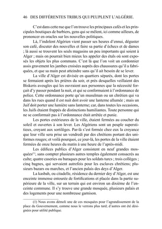 46 DES DIFFÉRENTES TRIBUS QUI PEUPLENT L’ALGÉRIE.
C’est dans cette rue que l’on trouve les principaux cafés et les prin-
cipales boutiques de barbiers, gens qui se mêlent, ici comme ailleurs, de
prononcer en oracles sur les nouvelles politiques.
Là, l’indolent Algérien vient passer ses heures d’ennui, déguster
son café, discuter des nouvelles et faire sa partie d’échecs et de dames
; là aussi se trouvent les seuls magasins un peu importants qui soient à
Alger ; mais on pourrait bien mieux les appeler des étals où sont expo-
sés les objets les plus communs. C’est là que l’on voit un cordonnier
assis gravement les jambes croisées auprès des chaussures qu’il a fabri-
quées, et que sa main peut atteindre sans qu’il ait besoin de se lever.
La ville d’Alger est divisée en quartiers séparés, dont les portes
se fermaient après les prières du soir, et près desquelles veillaient des
Biskeris aveugles qui les ouvraient aux personnes que la nécessité for-
çait d’y passer pendant la nuit, et qui se conformaient à l’ordonnance de
police. Cette ordonnance porte qu’un musulman ou un chrétien qui va
dans les rues quand il est nuit doit avoir une lanterne allumée ; mais un
Juif doit porter une lumière sans lanterne; car, dans toutes les occasions,
les Juifs étaient frappés de distinctions humiliantes. Toute personne qui
ne se conformait pas à l’ordonnance était arrêtée et punie.
Les portes extérieures de la ville, étaient fermées au coucher du
soleil et ouvertes à son lever. Les Algériens sont un peuple supersti-
tieux, croyant aux sortilèges. Par-là s’est formée chez eux la croyance
que leur ville sera prise un vendredi par des chrétiens portant des uni-
formes rouges; et voilà pourquoi, ce jour-là, les portes de la ville étaient
fermées de onze heures du matin à une heure de l’après-midi.
Les édiﬁces publics d’Alger consistent en neuf grandes mos-
quées(1)
, sans compter plusieurs autres temples également consacrés au
culte; quatre caseries ou baraques pour les soldats turcs ; trois collèges ;
cinq bagnes, qui servaient autrefois pour les esclaves chrétiens; plu-
sieurs bazars ou marches, et l’ancien palais des deys d’Alger.
La kasbah, ou citadelle, résidence du dernier dey d’Alger, est une
enceinte immense entourée de fortiﬁcations et placée dans la partie su-
périeure de la ville, sur un terrain qui est environ un dixième de l’en-
ceinte commune. Il s’y trouve une grande mosquée, plusieurs palais et
des logements pour une nombreuse garnison.
____________________
(1) Nous avons démoli une de ces mosquées pour l’agrandissement de la
place du Gouvernement, comme nous le verrons plus tard; d’autres ont été dési-
gnées pour utilité publique.
 