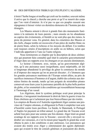 48 DES DIFFÉRENTES TRIBUS QUI PEUPLENT L’ALGÉRIE.
à loisir l’herbe longue et touffue qui croît sur les tombes; souvent même
il arrive que le chacal y cherche une proie et qu’il se nourrit des corps
que l’on vient d’enterrer. Je n’ai pas vu que ces peuples eussent une
répugnance à laisser visiter ces dernières demeures de l’homme par des
étrangers.
Les Maures aiment à élever à grands frais des monuments funé-
raires à la mémoire de leurs parents ; mais ensuite on les abandonne
au caprice des événements, et bientôt ce ne sont plus que des ruines, la
proie du premier venu. En général, dans les cimetières des Maures et
des Juifs, chaque tombe est recouverte d’une pièce de marbre blanc ou
de pierre brute, selon la richesse et les moyens du défunt. Ces tombes
sont toujours ornées d’inscriptions en arabe ou en hébreu, selon que
l’individu appartient à l’une ou l’autre religion.
Nous terminerons ce chapitre par la description de deux cérémo-
nies qui pourront faire connaître quel était le caractère gouvernemental
d’Alger dans ses rapports avec les étrangers et ses anciens dominateurs.
Le lecteur s’étonnera. avec, raison, qu’au gouvernement algé-
rien, qu’à une puissance aussi insigniﬁante, aussi méprisable, ait été
si longtemps abandonné le privilège de gêner le commerce du monde
et d’imposer des rançons qu’on ne pouvait discuter ; il s’étonnera que
les grandes puissances maritimes de l’Europe soient allées, au prix de
sacriﬁces immenses d’hommes et d’argent, établir des colonies aux der-
nières limites du monde, tandis qu’une poignée de misérables pirates
conservait sous leurs yeux la jouissance paisible de la plus belle portion
du globe, et les soumettait à des conditions qui ressemblaient beaucoup
à l’hommage d’un vassal.
Les Algériens, dont le système politique avait pour principe la
piraterie, s’arrogeaient insolemment le droit de faire la guerre à tous les
États chrétiens qui n’achetaient pas leur bienveillance par des traités.
Les empires de Russie et d’Autriche regardaient Alger comme une pro-
vince de l’empire ottoman, et obligeaient la Porte à empêcher tout acte
d’hostilité contre leurs pavillons. La Suède, le Danemark, le Portugal
et Naples lui payaient un tribut annuel. Le grand duc de Toscane avait
acheté leur paix pour une somme une fois donnée. Alger tirait un grand
avantage de ses rapports avec la Toscane ; souvent elle y envoyait ra-
douber ses vaisseaux, et c’est la raison pour laquelle le grand duc avait
obtenu la paix à des conditions si peu onéreuses. Les puissances qui
avaient des traités avec Alger y entretenaient des agents diplomati-
ques qui avaient le titre de consuls généraux et jouissaient des droits,
 