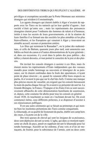 DES DIFFÉRENTES TRIBUS QUI PEUPLENT L’ALGÉRIE. 49
privilèges et exemptions accordés par la Porte Ottomane aux ministres
étrangers qui résident à Constantinople.
Les agents étrangers qui étaient établis à Alger n’avaient de rap-
ports avec les Turcs ou les naturels qu’en leur qualité d’agents ; leur
société n’était qu’entre eux ; mais les représentants des puissances
étrangères étaient pour l’ordinaire des hommes de talent et d’honneur,
initiés à tous les secrets de leurs gouvernements, et de la réunion de
leurs familles il se formait une des sociétés les plus aimables et les plus
bienveillantes, et les Européens qui venaient à Alger y trouvaient un
aimable accueil, secours et protection entière.
Les fêtes qui terminent le Ramadan(4)
, ou le jeûne des mahomé-
tans, et celle du Baïram, quarante jours plus tard, sont annoncées aux
ﬁdèles au bruit du canon et d’autres démonstrations de la joie générale ;
et, dans ces occasions, il y avait dans le palais des jeux publics ; des
tables y étaient dressées, et tout portait le caractère de la joie et des plai-
sirs.
On invitait les consuls étrangers à assister à ces fêtes, mais ils
étaient moins les représentants d’États indépendants que des vassaux
mandés pour rendre hommage au souverain et témoigner de sa puis-
sance, car ils étaient confondus dans la foule des spectateurs, n’ayant
point de place réservée ; et, quand ils venaient offrir leurs respects au
pacha, ils n’avaient le pas que sur le chef des Juifs. Comme une marque
plus précise encore de vassalité, on exigeait que les consuls baissassent
la main du pacha chaque fois qu’ils avaient à se présenter devant lui. La
Grande-Bretagne, la France, l’Espagne et les États-Unis se sont succes-
sivement affranchis de cette démonstration humiliante de soumission,
et, depuis, cette coutume fut abolie pour tous les consuls en général.
Avant 1830, ils touchaient sa main en s’inclinant devant lui. On avait
commencé même, sous différents prétextes, à se dispenser d’assister à
ces réjouissances publiques.
Il est une autre cérémonie qui se faisait au printemps et qui mon-
tre bien les insolentes prétentions des Turcs comme conquérants.
Le khaznadji, en sa qualité de lieutenant du pacha, établit son camp hors
des murs, à la porte est de la ville.
Des trois queues de cheval qui sont les insignes de sa puissance,
deux sont déployées devant sa tente. L’agha, qui dans ce moment repré-
sente un cheik du pays, paraît en suppliant devant le khaznadji pour lui
rendre hommage. Aussitôt un lui ordonne, d’une voix et d’un air me-
naçants, de fournir, pour la subsistance de l’armée, cent ou deux cents
 