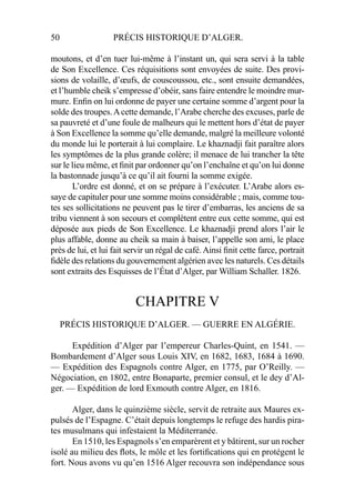 50 PRÉCIS HISTORIQUE D’ALGER.
moutons, et d’en tuer lui-même à l’instant un, qui sera servi à la table
de Son Excellence. Ces réquisitions sont envoyées de suite. Des provi-
sions de volaille, d’œufs, de couscoussou, etc., sont ensuite demandées,
et l’humble cheik s’empresse d’obéir, sans faire entendre le moindre mur-
mure. Enﬁn on lui ordonne de payer une certaine somme d’argent pour la
solde des troupes.Acette demande, l’Arabe cherche des excuses, parle de
sa pauvreté et d’une foule de malheurs qui le mettent hors d’état de payer
à Son Excellence la somme qu’elle demande, malgré la meilleure volonté
du monde lui le porterait à lui complaire. Le khaznadji fait paraître alors
les symptômes de la plus grande colère; il menace de lui trancher la tête
sur le lieu même, et ﬁnit par ordonner qu’on l’enchaîne et qu’on lui donne
la bastonnade jusqu’à ce qu’il ait fourni la somme exigée.
L’ordre est donné, et on se prépare à l’exécuter. L’Arabe alors es-
saye de capituler pour une somme moins considérable ; mais, comme tou-
tes ses sollicitations ne peuvent pas le tirer d’embarras, les anciens de sa
tribu viennent à son secours et complètent entre eux cette somme, qui est
déposée aux pieds de Son Excellence. Le khaznadji prend alors l’air le
plus affable, donne au cheik sa main à baiser, l’appelle son ami, le place
près de lui, et lui fait servir un régal de café. Ainsi ﬁnit cette farce, portrait
ﬁdèle des relations du gouvernement algérien avec les naturels. Ces détails
sont extraits des Esquisses de l’État d’Alger, par William Schaller. 1826.
CHAPITRE V
PRÉCIS HISTORIQUE D’ALGER. — GUERRE EN ALGÉRIE.
Expédition d’Alger par l’empereur Charles-Quint, en 1541. —
Bombardement d’Alger sous Louis XIV, en 1682, 1683, 1684 à 1690.
— Expédition des Espagnols contre Alger, en 1775, par O’Reilly. —
Négociation, en 1802, entre Bonaparte, premier consul, et le dey d’Al-
ger. — Expédition de lord Exmouth contre Alger, en 1816.
Alger, dans le quinzième siècle, servit de retraite aux Maures ex-
pulsés de l’Espagne. C’était depuis longtemps le refuge des hardis pira-
tes musulmans qui infestaient la Méditerranée.
En 1510, les Espagnols s’en emparèrent et y bâtirent, sur un rocher
isolé au milieu des ﬂots, le môle et les fortiﬁcations qui en protégent le
fort. Nous avons vu qu’en 1516 Alger recouvra son indépendance sous
 