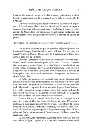 PRÉCIS HISTORIQUE D’ALGER. 51
les deux frères corsaires fameux les Barberousse, qui en ﬁrent le chef-
lieu de la principauté qu’ils se créèrent sur la côte septentrionale de
l’Afrique.
Cette ville avait toujours depuis continué à acquérir de l’impor-
tance. Elle était sortie libre et souvent victorieuse de toutes les expédi-
tions que le désir de défendre ou de venger la chrétienté ﬁt entreprendre
contre elle. Nous allons voir maintenant les différentes expéditions qui
furent tentées contre la régence pour chercher à détruire ce repaire de
pirates.
EXPÉDITION DE L’EMPEREUR CHARLES-QUINT CONTRE ALGER, EN 1541.
Les alarmes continuelles que les corsaires algériens jetèrent sur
les côtes d’Espagne, les réclamations universelles de l’Europe, détermi-
nèrent l’empereur Charles-Quint, en 1541, à tenter une expédition pour
détruire cette aire de vautours.
Quoique l’empereur voulût hâter les préparatifs de cette expé-
dition, l’armée ne fut en état de partir qu’au mois d’octobre ; la saison
était on ne peut plus mal choisie, les vents d’équinoxe désolant toujours
à cette époque les parages de l’Algérie. L’amiral André Doria objecta à
l’empereur que l’état de la saison était trop avancé pour la réussite de
l’entreprise, mais rien ne put l’en détourner ; l’empereur l’avait décidé,
ainsi il fallait obéir.
La ﬂotte était composée de soixante-cinq galères et quatre cent
cinquante et un navires de transport montés par douze mille trois cent
trente matelots ; vingt-deux mille hommes de débarquement, dont six
mille Allemands, cinq mille Italiens, six mille Espagnols ou Siciliens,
trois mille volontaires, quinze cents cavaliers, deux cents gardes de la
maison de l’empereur, cent cinquante ofﬁciers nobles et cent cinquante
chevaliers de Malte : tel était ce formidable armement.
Fernand Cortez, le conquérant du Mexique, accompagné de ses
deux ﬁls, le duc d’Albe, les princes Colonna, Virginius Urbin d’An-
guillara, qui avait accompagné l’empereur dans l’expédition de Tunis ;
Ferdinand de Cordoue, Ferdinand Gonzague, vice-roi de Sicile : Ber-
nardin de Mendoza, capitaine général des galères espagnoles, et l’ami-
ral André Doria, qui commandait l’armée navale, brillaient parmi les
principaux chefs.
Le 21 octobre, la ﬂotte impériale, complètement ralliée, se trouvait
dans la baie d’Alger ; l’agitation de la mer et la violence du vent ne lui
 