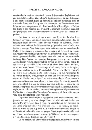 54 PRÉCIS HISTORIQUE D’ALGER.
on attendait le matin avec anxiété ; quand le jour arriva, la pluie n’avait
pas cessé ; le brouillard était tel, qu’il était impossible de rien distinguer
à une faible distance. Dans ce moment de cruelle inquiétude pour le
sort de la ﬂotte, tout à coup des cris tumultueux se font entendre vers
le bas de la montagne, non loin des murs de la ville assiégée : c’étaient
les Turcs et les Maures qui, trouvant le moment favorable, venaient
attaquer jusque dans ses retranchements l’arrière-garde de l’armée im-
périale.
Ces troupes coururent aux armes; mais le vent et la pluie leur
battaient au visage. Les munitions étaient mouillées, les armes à feu ne
rendaient aucun service ; tandis que les Maures, au contraire, se ser-
vaient d’arcs en fer et de ﬂèches acérées qui portaient avec elles la con-
fusion et la mort. Pour faire cesser cette lutte inégale, les chevaliers de
Malte et les italiens s’organisent les premiers, et forcent à se replier
sur Alger cette multitude effrénée qu’ils poursuivent avec vigueur jus-
qu’aux portes de la ville, s’engageant avec elle dans les rues étroites du
faubourg Bab-Azoun ; un moment, ils espèrent entrer sur ses pas dans
Alger. Hassan-Aga voit le péril et fait fermer les portes sur une partie de
ses soldats qu’il sacriﬁe. C’est alors qu’un chevalier de Malte français,
au moment où l’ordre d’Hassan-Aga s’exécutait, Ponce de Balagner,
qui tenait déployé au vent l’étendard de l’ordre, s’y élança pour s’y
opposer ; mais la lourde porte était ébranlée, il ne put l’empêcher de
se fermer. Furieux, irrité, malgré les traits qui pleuvent de toutes parts
contre lui, il saisit son poignard, se jette contre elle, et d’une main vi-
goureuse enfonce son arme dans le bois en signe de protestation et de
déﬁ. Cependant, à la vue du danger que court cette noble partie de son
armée, l’empereur était accouru suivi de ses ﬁdèles Allemands. Encou-
ragés par ce puissant renfort, les chevaliers reprennent vigoureusement
l’offensive et chargent les Turcs jusqu’au moment où ils se réfugient en
ville et se défendent sur leurs remparts.
Cependant les Espagnols regagnaient leurs retranchements ; tou-
jours avides des postes les plus périlleux, les chevaliers de Malte for-
maient l’arrière-garde. Tout à coup, ils sont attaqués par Hassan-Aga
qui venait d’opérer une sortie. Quoique accablés de fatigue, les cheva-
liers de Malte étaient trop ﬁers pour fuir devant ce nouveau danger ils
se formèrent en bataille dans les gorges étroites qui avoisinent le pont
des Fours ; mais leur courage ne servit qu’à illustrer ce lieu, qui, depuis,
a retenu le nom de Tombeau des Chevaliers !
Ce fut au retour de ce déplorable engagement que, la brume venant
 