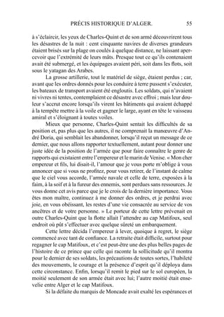 PRÉCIS HISTORIQUE D’ALGER. 55
à s’éclaircir, les yeux de Charles-Quint et de son armé découvrirent tous
les désastres de la nuit : cent cinquante navires de diverses grandeurs
étaient brisés sur la plage on coulés à quelque distance, ne laissant aper-
cevoir que l’extrémité de leurs mâts. Presque tout ce qu’ils contenaient
avait été submergé, et les équipages avaient péri, soit dans les ﬂots, soit
sous le yatagan des Arabes.
La grosse artillerie, tout le matériel de siège, étaient perdus ; car,
avant que les ordres donnés pour les conduire à terre pussent s’exécuter,
les bateaux de transport avaient été engloutis. Les soldats, qui n’avaient
ni vivres ni tentes, contemplaient ce désastre avec effroi ; mais leur dou-
leur s’accrut encore lorsqu’ils virent les bâtiments qui avaient échappé
à la tempête mettre à la voile et gagner le large, ayant en tête le vaisseau
amiral et s’éloignant à toutes voiles.
Mieux que personne, Charles-Quint sentait les difﬁcultés de sa
position et, pas plus que les autres, il ne comprenait la manœuvre d’An-
dré Doria, qui semblait les abandonner, lorsqu’il reçut un message de ce
dernier, que nous allons rapporter textuellement, autant pour donner une
juste idée de la position de l’armée que pour faire connaître le genre de
rapports qui existaient entre l’empereur et le marin de Venise. « Mon cher
empereur et ﬁls, lui disait-il, l’amour que je vous porte m’oblige à vous
annoncer que si vous ne proﬁtez, pour vous retirer, de l’instant de calme
que le ciel vous accorde, l’armée navale et celle de terre, exposées à la
faim, à la soif et à la fureur des ennemis, sont perdues sans ressources. Je
vous donne cet avis parce que je le crois de la dernière importance. Vous
êtes mon maître, continuez à me donner des ordres, et je perdrai avec
joie, en vous obéissant, les restes d’une vie consacrée au service de vos
ancêtres et de votre personne. » Le porteur de cette lettre prévenait en
outre Charles-Quint que la ﬂotte allait l’attendre au cap Matifoux, seul
endroit où pût s’effectuer avec quelque sûreté un embarquement.
Cette lettre décida l’empereur à lever, quoique à regret, le siège
commencé avec tant de conﬁance. La retraite était difﬁcile, surtout pour
regagner le cap Matifoux, et c’est peut-être une des plus belles pages de
l’histoire de ce prince que celle qui raconte la sollicitude qu’il montra
pour le dernier de ses soldats, les précautions de toutes sortes, l’habileté
des mouvements, le courage et la présence d’esprit qu’il déploya dans
cette circonstance. Enﬁn, lorsqu’il remit le pied sur le sol européen, la
moitié seulement de son armée était avec lui; l’autre moitié était ense-
velie entre Alger et le cap Matifoux.
Si la défaite du marquis de Moncade avait exalté les espérances et
 