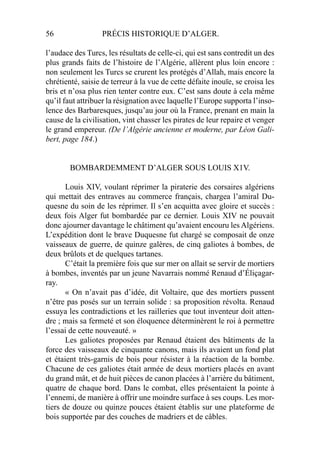 56 PRÉCIS HISTORIQUE D’ALGER.
l’audace des Turcs, les résultats de celle-ci, qui est sans contredit un des
plus grands faits de l’histoire de l’Algérie, allèrent plus loin encore :
non seulement les Turcs se crurent les protégés d’Allah, mais encore la
chrétienté, saisie de terreur à la vue de cette défaite inouïe, se croisa les
bris et n’osa plus rien tenter contre eux. C’est sans doute à cela même
qu’il faut attribuer la résignation avec laquelle l’Europe supporta l’inso-
lence des Barbaresques, jusqu’au jour où la France, prenant en main la
cause de la civilisation, vint chasser les pirates de leur repaire et venger
le grand empereur. (De l’Algérie ancienne et moderne, par Léon Gali-
bert, page 184.)
BOMBARDEMMENT D’ALGER SOUS LOUIS X1V.
Louis XIV, voulant réprimer la piraterie des corsaires algériens
qui mettait des entraves au commerce français, chargea l’amiral Du-
quesne du soin de les réprimer. Il s’en acquitta avec gloire et succès :
deux fois Alger fut bombardée par ce dernier. Louis XIV ne pouvait
donc ajourner davantage le châtiment qu’avaient encouru les Algériens.
L’expédition dont le brave Duquesne fut chargé se composait de onze
vaisseaux de guerre, de quinze galères, de cinq galiotes à bombes, de
deux brûlots et de quelques tartanes.
C’était la première fois que sur mer on allait se servir de mortiers
à bombes, inventés par un jeune Navarrais nommé Renaud d’Éliçagar-
ray.
« On n’avait pas d’idée, dit Voltaire, que des mortiers pussent
n’être pas posés sur un terrain solide : sa proposition révolta. Renaud
essuya les contradictions et les railleries que tout inventeur doit atten-
dre ; mais sa fermeté et son éloquence déterminèrent le roi à permettre
l’essai de cette nouveauté. »
Les galiotes proposées par Renaud étaient des bâtiments de la
force des vaisseaux de cinquante canons, mais ils avaient un fond plat
et étaient très-garnis de bois pour résister à la réaction de la bombe.
Chacune de ces galiotes était armée de deux mortiers placés en avant
du grand mât, et de huit pièces de canon placées à l’arrière du bâtiment,
quatre de chaque bord. Dans le combat, elles présentaient la pointe à
l’ennemi, de manière à offrir une moindre surface à ses coups. Les mor-
tiers de douze ou quinze pouces étaient établis sur une plateforme de
bois supportée par des couches de madriers et de câbles.
 