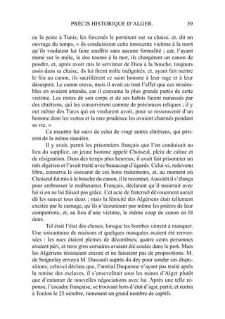 PRÉCIS HISTORIQUE D’ALGER. 59
eu la peste à Tunis; les forcenés le portèrent sur sa chaise, et, dit un
ouvrage du temps, « ils conduisirent cette innocente victime à la mort
qu’ils voulaient lui faire souffrir sans aucune formalité ; car, l’ayant
mené sur le môle, le dos tourné à la mer, ils chargèrent un canon de
poudre, et, après avoir mis le serviteur de Dieu à la bouche, toujours
assis dans sa chaise, ils lui ﬁrent mille indignités, et, ayant fait mettre
le feu au canon, ils sacriﬁèrent ce saint homme à leur rage et à leur
désespoir. Le canon creva, mais il avait eu tout l’effet que ces miséra-
bles en avaient attendu, car il consuma la plus grande partie de cette
victime. Les restes de son corps et de ses habits furent ramassés par
des chrétiens, qui les conservèrent comme de précieuses reliques ; il y
eut même des Turcs qui en voulurent avoir, pour se ressouvenir d’un
homme dont les vertus et la rare prudence les avaient charmés pendant
sa vie. »
Ce meurtre fut suivi de celui de vingt autres chrétiens, qui péri-
rent de la même manière.
Il y avait, parmi les prisonniers français que l’on conduisait au
lieu du supplice, un jeune homme appelé Choiseul, plein de calme et
de résignation. Dans des temps plus heureux, il avait fait prisonnier un
raïs algérien et l’avait traité avec beaucoup d’égards. Celui-ci, redevenu
libre, conserva le souvenir de ces bons traitements, et, au moment où
Choiseul fut mis à la bouche du canon, il le reconnut.Aussitôt il s’élança
pour embrasser le malheureux Français, déclarant qu’il mourrait avec
lui si on ne lui faisait pas grâce. Cet acte de fraternel dévouement aurait
dû les sauver tous deux ; mais la férocité des Algériens était tellement
excitée par le carnage, qu’ils n’écoutèrent pas même les prières de leur
compatriote, et, au lieu d’une victime, le même coup de canon en ﬁt
deux.
Tel était l’état des choses, lorsque les bombes vinrent à manquer.
Une soixantaine de maisons et quelques mosquées avaient été renver-
sées : les rues étaient pleines de décombres; quatre cents personnes
avaient péri, et trois gros corsaires avaient été coulés dans le port. Mais
les Algériens résistaient encore et ne faisaient pas de propositions. M.
de Seignelay envoya M. Dussault auprès du dey pour sonder ses dispo-
sitions; celui-ci déclara que, l’amiral Duquesne n’ayant pas traité après
la remise des esclaves, il s’ensevelirait sous les ruines d’Alger plutôt
que d’entamer de nouvelles négociations avec lui. Après une telle ré-
ponse, l’escadre française, se trouvant hors d’état d’agir, partit, et rentra
à Toulon le 25 octobre, ramenant un grand nombre de captifs.
 