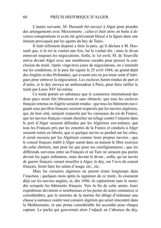 60 PRÉCIS HISTORIQUE D’ALGER.
L’année suivante, M. Dussault fut envoyé à Alger pour prendre
des arrangements avec Mezzomorte ; celui-ci était alors en butte à di-
verses conspirations et avait été grièvement blessé à la ﬁgure dans une
émeute provoquée par les agents du bey de Tunis.
Il était tellement disposé a faire la paix, qu’il déclara à M. Dus-
sault que, si le roi la voulait une fois, lui la voulait dix ; mais le divan
entravait toujours les négociations. Enﬁn, le 1er avril, M. de Tourville
arriva devant Alger avec une nombreuse escadre pour presser la con-
clusion du traité. Après vingt-trois jours de négociations, on s’entendit
sur les conditions, et la paix fut signée le 25 avril 1684, au grand dépit
des Anglais et des Hollandais, qui avaient mis en jeu toute sorte d’intri-
gues pour entraver la négociation. Les esclaves furent rendus de part et
d’autre, et le dey envoya un ambassadeur à Paris, pour faire ratiﬁer le
traité par Louis XIV lui-même.
Ce traité portait en substance que le commerce international des
deux pays serait fait librement et sans obstacle: que tous les esclaves
français retenus enAlgérie seraient rendus : que tous les bâtiments navi-
guant sous pavillon français seraient respectés par les navires algériens,
qui, de leur côté, seraient respectés par les vaisseaux du roi de France;
que les navires français venant chercher un refuge contre l’ennemi dans
le port d’Alger seraient défendus par les Algériens eux-mêmes; que
tous les Français pris par les ennemis de la France et conduits à Alger
seraient remis en liberté; que si quelque navire se perdait sur les côtes,
il serait secouru par les Algériens comme leurs propres navires ; que
le consul français établi à Alger aurait dans sa maison le libre exercice
du culte chrétien, tant pour lui que pour ses coreligionnaires ; que les
différends survenus entre un Français et un Turc ne seraient pas portés
devant les juges ordinaires, mais devant le divan ; enﬁn, qu’un navire
de guerre français venant mouiller à Alger, le dey, sur l’avis du consul
français, ferait faire les saluts d’usage, etc., etc.
Mais les corsaires algériens ne purent rester longtemps dans
l’inaction ; quelques mois après la signature de ce traité, ils couraient
déjà sur les navires anglais, et, dès 1686, ils capturèrent sans le moin-
dre scrupule les bâtiments français. Vers la ﬁn de cette année, leurs
expéditions devinrent si nombreuses et les pertes de notre commerce si
considérables, que le ministre de la marine fut obligé d’ordonner une
chasse à outrance contre tout corsaire algérien qui serait rencontré dans
la Méditerranée, et une prime considérable fut accordée pour chaque
capture. Le pacha qui gouvernait alors l’odjack en l’absence du dey,
 