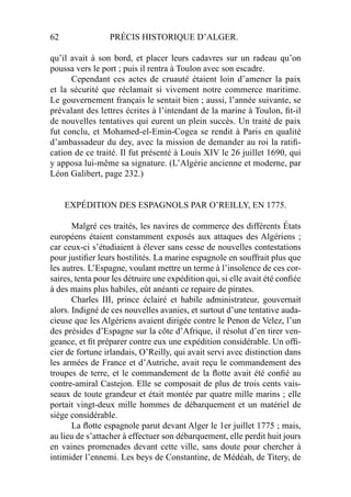 62 PRÉCIS HISTORIQUE D’ALGER.
qu’il avait à son bord, et placer leurs cadavres sur un radeau qu’on
poussa vers le port ; puis il rentra à Toulon avec son escadre.
Cependant ces actes de cruauté étaient loin d’amener la paix
et la sécurité que réclamait si vivement notre commerce maritime.
Le gouvernement français le sentait bien ; aussi, l’année suivante, se
prévalant des lettres écrites à l’intendant de la marine à Toulon, ﬁt-il
de nouvelles tentatives qui eurent un plein succès. Un traité de paix
fut conclu, et Mohamed-el-Emin-Cogea se rendit à Paris en qualité
d’ambassadeur du dey, avec la mission de demander au roi la ratiﬁ-
cation de ce traité. Il fut présenté à Louis XIV le 26 juillet 1690, qui
y apposa lui-même sa signature. (L’Algérie ancienne et moderne, par
Léon Galibert, page 232.)
EXPÉDITION DES ESPAGNOLS PAR O’REILLY, EN 1775.
Malgré ces traités, les navires de commerce des différents États
européens étaient constamment exposés aux attaques des Algériens ;
car ceux-ci s’étudiaient à élever sans cesse de nouvelles contestations
pour justiﬁer leurs hostilités. La marine espagnole en souffrait plus que
les autres. L’Espagne, voulant mettre un terme à l’insolence de ces cor-
saires, tenta pour les détruire une expédition qui, si elle avait été conﬁée
à des mains plus habiles, eût anéanti ce repaire de pirates.
Charles III, prince éclairé et habile administrateur, gouvernait
alors. Indigné de ces nouvelles avanies, et surtout d’une tentative auda-
cieuse que les Algériens avaient dirigée contre le Penon de Velez, l’un
des présides d’Espagne sur la côte d’Afrique, il résolut d’en tirer ven-
geance, et ﬁt préparer contre eux une expédition considérable. Un ofﬁ-
cier de fortune irlandais, O’Reilly, qui avait servi avec distinction dans
les armées de France et d’Autriche, avait reçu le commandement des
troupes de terre, et le commandement de la ﬂotte avait été conﬁé au
contre-amiral Castejon. Elle se composait de plus de trois cents vais-
seaux de toute grandeur et était montée par quatre mille marins ; elle
portait vingt-deux mille hommes de débarquement et un matériel de
siège considérable.
La ﬂotte espagnole parut devant Alger le 1er juillet 1775 ; mais,
au lieu de s’attacher à effectuer son débarquement, elle perdit huit jours
en vaines promenades devant cette ville, sans doute pour chercher à
intimider l’ennemi. Les beys de Constantine, de Médéah, de Titery, de
 
