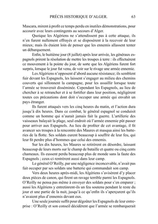 PRÉCIS HISTORIQUE D’ALGER. 63
Mascara, mirent à proﬁt ce temps perdu en inutiles démonstrations, pour
accourir avec leurs contingents au secours d’Alger.
Quoique les Algériens ne s’attendissent pas à cette attaque, ils
n’en furent nullement effrayés et se disposèrent à la recevoir de leur
mieux; mais ils étaient loin de penser que les ennemis allassent tenter
un débarquement.
Enﬁn, le huitième jour (8 juillet) après leur arrivée, les généraux es-
pagnols prirent la résolution de mettre les troupes à terre : ils effectuèrent
ce mouvement à la pointe du jour, de sorte que les Algériens furent fort
surpris, lorsque le jour fut venu, de voir sur le rivage une armée ennemie.
Les Algériens n’opposent d’abord aucune résistance; ils semblent
fuir devant les Espagnols, les laissent s’engager au milieu des chemins
couverts qui sillonnent la campagne, pour les assaillir lorsque toute
l’armée se trouverait disséminée. Cependant les Espagnols, au lieu de
chercher à se retrancher et à se fortiﬁer dans leur position, négligèrent
toutes ces précautions dont doit s’occuper une armée qui envahit un
pays étranger.
Ils furent attaqués vers les cinq heures du matin, et l’action dura
jusqu’à dix heures. Dans ce combat, le général espagnol se conduisit
comme un homme qui n’aurait jamais fait la guerre. L’artillerie des
vaisseaux balayait la plage, seul endroit où l’armée ennemie pût passer
pour arriver aux Espagnols. Au lieu de proﬁter de cet avantage, il ﬁt
avancer ses troupes à la rencontre des Maures et masqua ainsi les batte-
ries de la ﬂotte. Ses soldats eurent beaucoup à souffrir de leur feu, qui
leur ﬁt perdre plus d’hommes que celui des ennemis.
Sur les dix heures, les Maures se retirèrent en désordre, laissant
beaucoup de leurs morts sur le champ de bataille et quatre ou cinq cents
chameaux. Ils eussent perdu beaucoup plus de monde sans la faute des
Espagnols ; ceux-ci rentrèrent aussi dans leur camp.
Le général O’Reilly, par une négligence inconcevable, n’avait pas
fait occuper par ses soldats une batterie qui commandait son camp.
Vers deux heures après-midi, les Algériens s’avisèrent d’y placer
deux pièces de canon, qui ﬁrent un ravage terrible parmi les Espagnols.
O’Reilly ne pensa pas même à envoyer des soldats pour s’en emparer ;
aussi les Algériens y entretinrent-ils un feu soutenu pendant le reste du
jour et une partie de la nuit, jusqu’à ce qu’enﬁn ils s’aperçurent qu’ils
n’avaient plus d’ennemis devant eux.
Une seule journée sufﬁt pour dégoûter les Espagnols de leur entre-
prise : O’Reilly et son conseil décidèrent que l’armée se rembarquerait
 