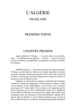 L’ALGÉRIE
FRANÇAISE
PREMIÈRE PARTIE
CHAPITRE PREMIER
Aspect général de l’Afrique. — Le mont Atlas et ses ramiﬁca-
tions. — Constitution du sol algérien. — Fleuves. — Cours d’eau, lacs,
sources, les saisons, la température, la végétation, les plantes, les forêts,
les animaux.
AFRIQUE (géogr.) — De toutes les parties de l’ancien continent,
l’Afrique est celle dont les limites sont les plus naturelles et les plus
marquées. Presque entièrement entourée d’eau, cette vaste presqu’île
ne tient à l’Asie que par une étroite langue de terre située au nord-est, et
qui porte le nom d’isthme de Suez.
Napoléon 1er, dont toutes les pensées avaient pour but l’anéantis-
sement de la puissance britannique, voulait couper cet isthme, joindre
la mer Rouge à la mer Méditerranée, et ouvrir ainsi à nos vaisseaux
un passage vers l’océan Indien. Par ce moyen, et en supposant que les
forces maritimes de la France défendissent l’entrée de la Méditerra-
née au détroit de Gibraltar, le commerce des Anglais dans l’Inde et par
conséquent toute leur puissance se trouvaient détruites, obligés qu’ils
étaient alors de doubler le cap de Bonne-Espérance pour revenir de
leurs colonies d’Orient. Les funestes événements qui bientôt abaissèrent
 