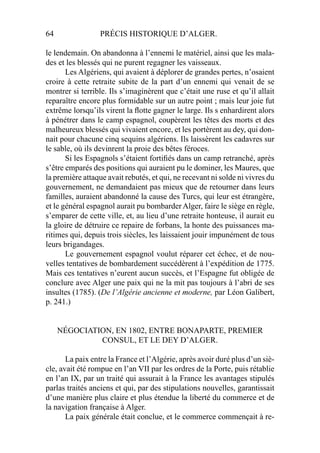 64 PRÉCIS HISTORIQUE D’ALGER.
le lendemain. On abandonna à l’ennemi le matériel, ainsi que les mala-
des et les blessés qui ne purent regagner les vaisseaux.
Les Algériens, qui avaient à déplorer de grandes pertes, n’osaient
croire à cette retraite subite de la part d’un ennemi qui venait de se
montrer si terrible. Ils s’imaginèrent que c’était une ruse et qu’il allait
reparaître encore plus formidable sur un autre point ; mais leur joie fut
extrême lorsqu’ils virent la ﬂotte gagner le large. Ils s enhardirent alors
à pénétrer dans le camp espagnol, coupèrent les têtes des morts et des
malheureux blessés qui vivaient encore, et les portèrent au dey, qui don-
nait pour chacune cinq sequins algériens. Ils laissèrent les cadavres sur
le sable, où ils devinrent la proie des bêtes féroces.
Si les Espagnols s’étaient fortiﬁés dans un camp retranché, après
s’être emparés des positions qui auraient pu le dominer, les Maures, que
la première attaque avait rebutés, et qui, ne recevant ni solde ni vivres du
gouvernement, ne demandaient pas mieux que de retourner dans leurs
familles, auraient abandonné la cause des Turcs, qui leur est étrangère,
et le général espagnol aurait pu bombarder Alger, faire le siège en règle,
s’emparer de cette ville, et, au lieu d’une retraite honteuse, il aurait eu
la gloire de détruire ce repaire de forbans, la honte des puissances ma-
ritimes qui, depuis trois siècles, les laissaient jouir impunément de tous
leurs brigandages.
Le gouvernement espagnol voulut réparer cet échec, et de nou-
velles tentatives de bombardement succédèrent à l’expédition de 1775.
Mais ces tentatives n’eurent aucun succès, et l’Espagne fut obligée de
conclure avec Alger une paix qui ne la mit pas toujours à l’abri de ses
insultes (1785). (De l’Algérie ancienne et moderne, par Léon Galibert,
p. 241.)
NÉGOCIATION, EN 1802, ENTRE BONAPARTE, PREMIER
CONSUL, ET LE DEY D’ALGER.
La paix entre la France et l’Algérie, après avoir duré plus d’un siè-
cle, avait été rompue en l’an VII par les ordres de la Porte, puis rétablie
en l’an IX, par un traité qui assurait à la France les avantages stipulés
parlas traités anciens et qui, par des stipulations nouvelles, garantissait
d’une manière plus claire et plus étendue la liberté du commerce et de
la navigation française à Alger.
La paix générale était conclue, et le commerce commençait à re-
 