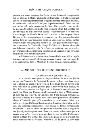 PRÉCIS HISTORIQUE D’ALGER. 65
prendre ses routes accoutumées. Mais bientôt les corsaires reparurent
sur les côtes de l’Algérie et dans la Méditerranée ; le traité récemment
conclu fut audacieusement violé. Un grand nombre de bateaux français,
se rendant sur la dite d’Afrique pour la pêche du corail, furent repous-
ses par les ordres du gouverneur de Bône. Une gondole corse, munie
de passeports, allant à la Calle pour le même objet, fut abordée par
une felouque de Bône armée en course ; le commandant et les matelots
furent frappés ou blessés. Deux bricks, sortant de Toulon pour Saint-
Domingue, furent capturés par les corsaires ; un bâtiment napolitain fut
enlevé dans les eaux françaises. Enﬁn, un vaisseau ayant échoué sur les
côtes d’Alger, cent cinquante hommes de l’équipage furent tués ou gar-
dés prisonniers. M. Thainville, chargé d’affaires de la France, demanda
une éclatante réparation : elle fut refusée, ou plutôt on y mit un prix. Le
dey s’engageait à donner toute satisfaction et à réprimer ses corsaires
moyennant trois cent mille piastres.
Voici comment le premier consul accueillit la proposition. Après
avoir envoyé une première lettre que nous ne citerons pas, parce qu’elle
a été déjà publiée dans le Moniteur, il écrivit les dépêches suivantes :
AU MINISTRE DES RELATIONS EXTÉRIEURES.
« 29 messidor an X (18 juillet 1802).
« Un courrier vous portera, citoyen ministre, la lettre que j’écris
au dey par l’occasion de l’adjudant du palais Hullin ; vous ferez partir
sur-le-champ ce courrier pour Toulon. Le citoyen Hullin partira avec
trois vaisseaux de guerre qui sont prêts à faire voile pour Toulon, ou
bien il s’embarquera sur une frégate, en choisissant le moyen le plus ex-
péditif. Je désire que d’autres escadres se rendent dans la Méditerranée,
et, pour peu que le dey ne se Conduise pas d’une manière convenable,
je saurai le mettre à la raison. Vous devez faire part de ces différentes
choses à Thainville, pour qu’il se conduise en conséquence. Faites con-
naître au citoyen Hullin qu’il doit remettre directement ma lettre au dey
dans une audience extraordinaire. Vous pouvez lui donner connaissance
du contenu. Il doit lui dire « que je désire bien vivre avec le dey; mais
que je n’ai jamais capitulé avec l’honneur, et que, s’il ne donne pas ses
ordres pour qu’on respecte mon pavillon, je suis capable d’aller moi-
même à Alger. J’ai détruit les Mamelucks parce qu’ils n’avaient pas
rendu satisfaction aux Français. Malheur à qui de gaieté de cœur sera
 