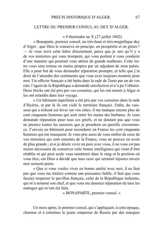 PRÉCIS HISTORIQUE D’ALGER. 67
LETTRE DU PREMIER CONSUL AU DEY D’ALGER.
« 8 thermidor an X (27 juillet 1802).
« Bonaparte, premier consul, au très-haut et très-magniﬁque dey
d’Alger ; que Dieu le conserve en principe, en prospérité et en gloire !
— Je vous écris cette lettre directement, parce que je sais qu’il y a
de vos ministres qui vous trompent, qui vous portent à vous conduire
d’une manière qui pourrait vous attirer de grands malheurs. Cette let-
tre vous sera remise en mains propres par un adjudant de mon palais.
Elle a pour but de vous demander réparation prompte, et telle que j’ai
droit de l’attendre des sentiments que vous avez toujours montrés pour
moi. Un ofﬁcier français a été battu dans la rade de Tunis par un de vos
raïs; l’agent de la République a demandé satisfaction et n’a pu l’obtenir.
Deux bricks ont été pris par vos corsaires, qui les ont menés à Alger et
les ont retardés dans leur voyage.
« Un bâtiment napolitain a été pris par vos corsaires dans la rade
d’Hyères, et par là ils ont violé le territoire français. Enﬁn, du vais-
seau qui a échoué cet hiver sur vos côtes, il me manque encore plus de
cent cinquante hommes qui sont entre les mains des barbares. Je vous
demande réparation pour tous ces griefs, et ne doutant pas que vous
ne preniez toutes les mesures que je prendrais en pareille circonstan-
ce. J’envoie un bâtiment pour reconduire en France les cent cinquante
hommes qui me manquent. Je vous prie aussi de vous méﬁer de ceux de
vos ministres qui sont ennemis de la France, vous ne pouvez en avoir
de plus grands ; et si je désire vivre en paix avec vous, il ne vous est pas
moins nécessaire de conserver cette bonne intelligence qui vient d’être
rétablie et qui peut seule vous maintenir dans le rang et la position où
vous êtes; car Dieu a décidé que tous ceux qui seraient injustes envers
moi seraient punis.
« Que si vous voulez vivre en bonne amitié avec moi, il ne faut
pas que vous me traitiez comme une puissance faible, il faut que vous
fassiez respecter le pavillon français, celui de la République italienne,
qui m’a nommé son chef, et que vous me donniez réparation de tous les
outrages qui m’ont été faits.
« BONAPARTE, premier consul. »
Un mois après, le premier consul, qui s’appliquait, à cette époque,
charmer et à entraîner le jeune empereur de Russie par des marques
 