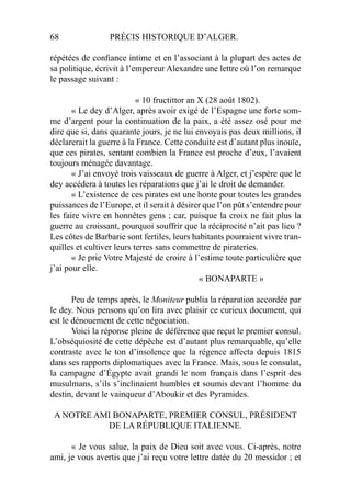 68 PRÉCIS HISTORIQUE D’ALGER.
répétées de conﬁance intime et en l’associant à la plupart des actes de
sa politique, écrivit à l’empereur Alexandre une lettre où l’on remarque
le passage suivant :
« 10 fructittor an X (28 août 1802).
« Le dey d’Alger, après avoir exigé de l’Espagne une forte som-
me d’argent pour la continuation de la paix, a été assez osé pour me
dire que si, dans quarante jours, je ne lui envoyais pas deux millions, il
déclarerait la guerre à la France. Cette conduite est d’autant plus inouïe,
que ces pirates, sentant combien la France est proche d’eux, l’avaient
toujours ménagée davantage.
« J’ai envoyé trois vaisseaux de guerre à Alger, et j’espère que le
dey accédera à toutes les réparations que j’ai le droit de demander.
« L’existence de ces pirates est une honte pour toutes les grandes
puissances de l’Europe, et il serait à désirer que l’on pût s’entendre pour
les faire vivre en honnêtes gens ; car, puisque la croix ne fait plus la
guerre au croissant, pourquoi souffrir que la réciprocité n’ait pas lieu ?
Les côtes de Barbarie sont fertiles, leurs habitants pourraient vivre tran-
quilles et cultiver leurs terres sans commettre de pirateries.
« Je prie Votre Majesté de croire à l’estime toute particulière que
j’ai pour elle.
« BONAPARTE »
Peu de temps après, le Moniteur publia la réparation accordée par
le dey. Nous pensons qu’on lira avec plaisir ce curieux document, qui
est le dénouement de cette négociation.
Voici la réponse pleine de déférence que reçut le premier consul.
L’obséquiosité de cette dépêche est d’autant plus remarquable, qu’elle
contraste avec le ton d’insolence que la régence affecta depuis 1815
dans ses rapports diplomatiques avec la France. Mais, sous le consulat,
la campagne d’Égypte avait grandi le nom français dans l’esprit des
musulmans, s’ils s’inclinaient humbles et soumis devant l’homme du
destin, devant le vainqueur d’Aboukir et des Pyramides.
A NOTRE AMI BONAPARTE, PREMIER CONSUL, PRÉSIDENT
DE LA RÉPUBLIQUE ITALIENNE.
« Je vous salue, la paix de Dieu soit avec vous. Ci-après, notre
ami, je vous avertis que j’ai reçu votre lettre datée du 20 messidor ; et
 
