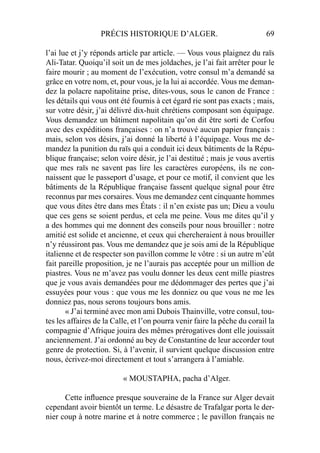 PRÉCIS HISTORIQUE D’ALGER. 69
l’ai lue et j’y réponds article par article. — Vous vous plaignez du raïs
Ali-Tatar. Quoiqu’il soit un de mes joldaches, je l’ai fait arrêter pour le
faire mourir ; au moment de l’exécution, votre consul m’a demandé sa
grâce en votre nom, et, pour vous, je la lui ai accordée. Vous me deman-
dez la polacre napolitaine prise, dites-vous, sous le canon de France :
les détails qui vous ont été fournis à cet égard rie sont pas exacts ; mais,
sur votre désir, j’ai délivré dix-huit chrétiens composant son équipage.
Vous demandez un bâtiment napolitain qu’on dit être sorti de Corfou
avec des expéditions françaises : on n’a trouvé aucun papier français :
mais, selon vos désirs, j’ai donné la liberté à l’équipage. Vous me de-
mandez la punition du raïs qui a conduit ici deux bâtiments de la Répu-
blique française; selon voire désir, je l’ai destitué ; mais je vous avertis
que mes raïs ne savent pas lire les caractères européens, ils ne con-
naissent que le passeport d’usage, et pour ce motif, il convient que les
bâtiments de la République française fassent quelque signal pour être
reconnus par mes corsaires. Vous me demandez cent cinquante hommes
que vous dites être dans mes États : il n’en existe pas un; Dieu a voulu
que ces gens se soient perdus, et cela me peine. Vous me dites qu’il y
a des hommes qui me donnent des conseils pour nous brouiller : notre
amitié est solide et ancienne, et ceux qui chercheraient à nous brouiller
n’y réussiront pas. Vous me demandez que je sois ami de la République
italienne et de respecter son pavillon comme le vôtre : si un autre m’eût
fait pareille proposition, je ne l’aurais pas acceptée pour un million de
piastres. Vous ne m’avez pas voulu donner les deux cent mille piastres
que je vous avais demandées pour me dédommager des pertes que j’ai
essuyées pour vous : que vous me les donniez ou que vous ne me les
donniez pas, nous serons toujours bons amis.
« J’ai terminé avec mon ami Dubois Thainville, votre consul, tou-
tes les affaires de la Calle, et l’on pourra venir faire la pêche du corail la
compagnie d’Afrique jouira des mêmes prérogatives dont elle jouissait
anciennement. J’ai ordonné au bey de Constantine de leur accorder tout
genre de protection. Si, à l’avenir, il survient quelque discussion entre
nous, écrivez-moi directement et tout s’arrangera à l’amiable.
« MOUSTAPHA, pacha d’Alger.
Cette inﬂuence presque souveraine de la France sur Alger devait
cependant avoir bientôt un terme. Le désastre de Trafalgar porta le der-
nier coup à notre marine et à notre commerce ; le pavillon français ne
 