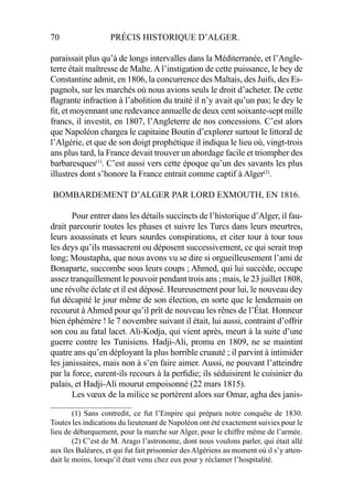 70 PRÉCIS HISTORIQUE D’ALGER.
paraissait plus qu’à de longs intervalles dans la Méditerranée, et l’Angle-
terre était maîtresse de Malte. A l’instigation de cette puissance, le bey de
Constantine admit, en 1806, la concurrence des Maltais, des Juifs, des Es-
pagnols, sur les marchés où nous avions seuls le droit d’acheter. De cette
ﬂagrante infraction à l’abolition du traité il n’y avait qu’un pas; le dey le
ﬁt, et moyennant une redevance annuelle de deux cent soixante-sept mille
francs, il investit, en 1807, l’Angleterre de nos concessions. C’est alors
que Napoléon chargea le capitaine Boutin d’explorer surtout le littoral de
l’Algérie, et que de son doigt prophétique il indiqua le lieu où, vingt-trois
ans plus tard, la France devait trouver un abordage facile et triompher des
barbaresques(1)
. C’est aussi vers cette époque qu’un des savants les plus
illustres dont s’honore la France entrait comme captif à Alger(2)
.
BOMBARDEMENT D’ALGER PAR LORD EXMOUTH, EN 1816.
Pour entrer dans les détails succincts de l’historique d’Alger, il fau-
drait parcourir toutes les phases et suivre les Turcs dans leurs meurtres,
leurs assassinats et leurs sourdes conspirations, et citer tour à tour tous
les deys qu’ils massacrent ou déposent successivement, ce qui serait trop
long; Moustapha, que nous avons vu se dire si orgueilleusement l’ami de
Bonaparte, succombe sous leurs coups ; Ahmed, qui lui succède, occupe
assez tranquillement le pouvoir pendant trois ans ; mais, le 23 juillet 1808,
une révolte éclate et il est déposé. Heureusement pour lui, le nouveau dey
fut décapité le jour même de son élection, en sorte que le lendemain on
recourut à Ahmed pour qu’il prît de nouveau les rênes de l’État. Honneur
bien éphémère ! le 7 novembre suivant il était, lui aussi, contraint d’offrir
son cou au fatal lacet. Ali-Kodja, qui vient après, meurt à la suite d’une
guerre contre les Tunisiens. Hadji-Ali, promu en 1809, ne se maintint
quatre ans qu’en déployant la plus horrible cruauté ; il parvint à intimider
les janissaires, mais non à s’en faire aimer. Aussi, ne pouvant l’atteindre
par la force, eurent-ils recours à la perﬁdie; ils séduisirent le cuisinier du
palais, et Hadji-Ali mourut empoisonné (22 mars 1815).
Les vœux de la milice se portèrent alors sur Omar, agha des janis-
_____________________
(1) Sans contredit, ce fut l’Empire qui prépara notre conquête de 1830.
Toutes les indications du lieutenant de Napoléon ont été exactement suivies pour le
lieu de débarquement, pour la marche sur Alger, pour le chiffre même de l’armée.
(2) C’est de M. Arago l’astronome, dont nous voulons parler, qui était allé
aux îles Baléares, et qui fut fait prisonnier des Algériens au moment où il s’y atten-
dait le moins, lorsqu’il était venu chez eux pour y réclamer l’hospitalité.
 