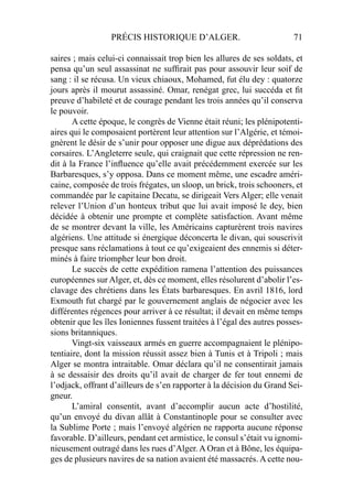 PRÉCIS HISTORIQUE D’ALGER. 71
saires ; mais celui-ci connaissait trop bien les allures de ses soldats, et
pensa qu’un seul assassinat ne sufﬁrait pas pour assouvir leur soif de
sang : il se récusa. Un vieux chiaoux, Mohamed, fut élu dey : quatorze
jours après il mourut assassiné. Omar, renégat grec, lui succéda et ﬁt
preuve d’habileté et de courage pendant les trois années qu’il conserva
le pouvoir.
A cette époque, le congrès de Vienne était réuni; les plénipotenti-
aires qui le composaient portèrent leur attention sur l’Algérie, et témoi-
gnèrent le désir de s’unir pour opposer une digue aux déprédations des
corsaires. L’Angleterre seule, qui craignait que cette répression ne ren-
dit à la France l’inﬂuence qu’elle avait précédemment exercée sur les
Barbaresques, s’y opposa. Dans ce moment même, une escadre améri-
caine, composée de trois frégates, un sloop, un brick, trois schooners, et
commandée par le capitaine Decatu, se dirigeait Vers Alger; elle venait
relever l’Union d’un honteux tribut que lui avait imposé le dey, bien
décidée à obtenir une prompte et complète satisfaction. Avant même
de se montrer devant la ville, les Américains capturèrent trois navires
algériens. Une attitude si énergique déconcerta le divan, qui souscrivit
presque sans réclamations à tout ce qu’exigeaient des ennemis si déter-
minés à faire triompher leur bon droit.
Le succès de cette expédition ramena l’attention des puissances
européennes sur Alger, et, dès ce moment, elles résolurent d’abolir l’es-
clavage des chrétiens dans les États barbaresques. En avril 1816, lord
Exmouth fut chargé par le gouvernement anglais de négocier avec les
différentes régences pour arriver à ce résultat; il devait en même temps
obtenir que les îles Ioniennes fussent traitées à l’égal des autres posses-
sions britanniques.
Vingt-six vaisseaux armés en guerre accompagnaient le plénipo-
tentiaire, dont la mission réussit assez bien à Tunis et à Tripoli ; mais
Alger se montra intraitable. Omar déclara qu’il ne consentirait jamais
à se dessaisir des droits qu’il avait de charger de fer tout ennemi de
l’odjack, offrant d’ailleurs de s’en rapporter à la décision du Grand Sei-
gneur.
L’amiral consentit, avant d’accomplir aucun acte d’hostilité,
qu’un envoyé du divan allât à Constantinople pour se consulter avec
la Sublime Porte ; mais l’envoyé algérien ne rapporta aucune réponse
favorable. D’ailleurs, pendant cet armistice, le consul s’était vu ignomi-
nieusement outragé dans les rues d’Alger. A Oran et à Bône, les équipa-
ges de plusieurs navires de sa nation avaient été massacrés. A cette nou-
 