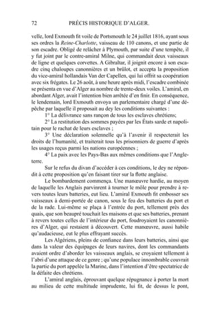 72 PRÉCIS HISTORIQUE D’ALGER.
velle, lord Exmouth ﬁt voile de Portsmouth le 24 juillet 1816, ayant sous
ses ordres la Reine-Charlotte, vaisseau de 110 canons, et une partie de
son escadre. Obligé de relâcher à Plymouth, par suite d’une tempête, il
y fut joint par le contre-amiral Milne, qui commandait deux vaisseaux
de ligne et quelques corvettes. A Gibraltar, il joignit encore à son esca-
dre cinq chaloupes canonnières et un brûlot, et accepta la proposition
du vice-amiral hollandais Van der Capellen, qui lui offrit sa coopération
avec six frégates. Le 26 août, à une heure après midi, l’escadre combinée
se présenta en vue d’Alger au nombre de trente-deux voiles. L’amiral, en
abordant Alger, avait l’intention bien arrêtée d’en ﬁnir. En conséquence,
le lendemain, lord Exmouth envoya un parlementaire chargé d’une dé-
pêche par laquelle il proposait au dey les conditions suivantes :
1° La délivrance sans rançon de tous les esclaves chrétiens;
2° La restitution des sommes payées par les États sarde et napoli-
tain pour le rachat de leurs esclaves ;
3° Une déclaration solennelle qu’à l’avenir il respecterait les
droits de l’humanité, et traiterait tous les prisonniers de guerre d’après
les usages reçus parmi les nations européennes ;
4° La paix avec les Pays-Bas aux mêmes conditions que l’Angle-
terre.
Sur le refus du divan d’accéder à ces conditions, le dey ne répon-
dit à cette proposition qu’en faisant tirer sur la ﬂotte anglaise.
Le bombardement commença. Une manœuvre hardie, au moyen
de laquelle les Anglais parvinrent à tourner le môle pour prendre à re-
vers toutes leurs batteries, eut lieu. L’amiral Exmouth ﬁt embosser ses
vaisseaux à demi-portée de canon, sous le feu des batteries du port et
de la rade. Lui-même se plaça à l’entrée du port, tellement près des
quais, que son beaupré touchait les maisons et que ses batteries, prenant
à revers toutes celles de l’intérieur du port, foudroyaient les canonniè-
res d’Alger, qui restaient à découvert. Cette manœuvre, aussi habile
qu’audacieuse, eut le plus effrayant succès.
Les Algériens, pleins de conﬁance dans leurs batteries, ainsi que
dans la valeur des équipages de leurs navires, dont les commandants
avaient ordre d’aborder les vaisseaux anglais, se croyaient tellement à
l’abri d’une attaque de ce genre ; qu’une populace innombrable couvrait
la partie du port appelée la Marine, dans l’intention d’être spectatrice de
la défaite des chrétiens.
L’amiral anglais, éprouvant quelque répugnance à porter la mort
au milieu de cette multitude imprudente, lui ﬁt, de dessus le pont,
 