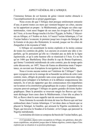 2 ASPECT GÉNÉRAL DE L’AFRIQUE.
l’immense fortune de cet homme de génie vinrent mettre obstacle à
l’accomplissement de ce projet gigantesque.
Nous avons dit que l’Afrique était presque entièrement entourée
d’eau; et parmi toutes ces mers qui viennent baigner ses côtes, aucune
ne lui appartient en propre : la Méditerranée, qui baigne ses côtes sep-
tentrionales, vient aussi frapper de ses eaux les rivages de l’Europe et
de l’Asie, et la mer Rouge touche à la fois l’Égypte, la Nubie, l’Abyssi-
nie en Afrique, et l’Arabie en Asie. A l’ouest l’océan Atlantique, à l’est
l’océan Indien s’avancent, le premier jusqu’aux rivages du Sénégal, de
la Guinée et du pays des Hottentots; le second, jusque sur les côtes de
Zanguebar et du royaume d’Adel.
L’Afrique est assurément la moins explorée et la moins connue
de toutes les contrées du globe. Les anciens en avaient une idée si im-
parfaite, qu’ils pensaient qu’elle ne s’étendait pas au delà de la ligne
équinoxiale, et qu’à cette hauteur elle se réunissait à l’Asie. Ce ne fut
qu’en 1486 que Barthélemy Diaz doubla le cap de Bonne-Espérance,
qui forme l’extrémité méridionale de cette contrée; peu de temps après
cette découverte, en 1497, Vasco de Gama en détermina toute l’impor-
tance, en ouvrant aux Européens la navigation de l’océan Indien.
Nous n’avons aucune notion sur l’intérieur de l’Afrique(1)
. Quel-
ques voyageurs ont eu le courage de se hasarder au milieu de cette vaste
contrée; mais, obligés de prendre sans cesse quelques nouveaux dégui-
sements pour échapper à la barbarie et à la déﬁance soupçonneuse des
naturels, ils n’ont pu rapporter que des connaissances très-imparfaites
sur la nature et la constitution géographique de ce pays. Cependant nous
croyons pouvoir partager l’Afrique en quatre grandes divisions hydro-
graphiques. Dans la première se trouvent rangés les ﬂeuves qui vien-
nent décharger leurs eaux dans la Méditerranée; à leur tête se place le
Nil, ce ﬂeuve dont le nom rappelle tant de souvenirs historiques.
Nous formons la seconde division de tous les ﬂeuves qui ont leur
embouchure dans l’océan Atlantique. C’est donc dans ce bassin que se
placent le Sénégal, la Gambie, qui arrosent la Nigritie occidentale; le
Niger, qui traverse le Soudan et la Guinée ; et le Congo, qui parcourt la
Nigritie méridionale.
La troisième division se compose du bassin de l’océan Indien, qui,
____________________
(1) Cependant, depuis notre occupation en Afrique, nos généraux, dans plu-
sieurs expéditions, ont pénétré jusque dans le Sahara algérien, contrée digne d’être
explorée par sa situation et sa position pittoresque.
 