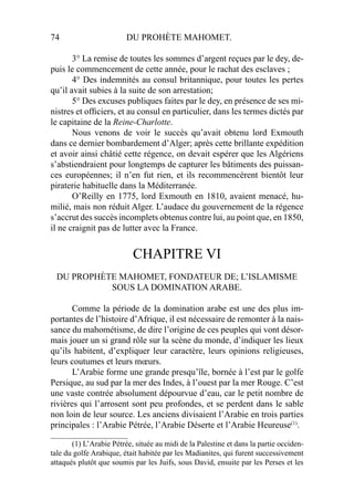 74 DU PROHÈTE MAHOMET.
3° La remise de toutes les sommes d’argent reçues par le dey, de-
puis le commencement de cette année, pour le rachat des esclaves ;
4° Des indemnités au consul britannique, pour toutes les pertes
qu’il avait subies à la suite de son arrestation;
5° Des excuses publiques faites par le dey, en présence de ses mi-
nistres et ofﬁciers, et au consul en particulier, dans les termes dictés par
le capitaine de la Reine-Charlotte.
Nous venons de voir le succès qu’avait obtenu lord Exmouth
dans ce dernier bombardement d’Alger; après cette brillante expédition
et avoir ainsi châtié cette régence, on devait espérer que les Algériens
s’abstiendraient pour longtemps de capturer les bâtiments des puissan-
ces européennes; il n’en fut rien, et ils recommencèrent bientôt leur
piraterie habituelle dans la Méditerranée.
O’Reilly en 1775, lord Exmouth en 1810, avaient menacé, hu-
milié, mais non réduit Alger. L’audace du gouvernement de la régence
s’accrut des succès incomplets obtenus contre lui, au point que, en 1850,
il ne craignit pas de lutter avec la France.
CHAPITRE VI
DU PROPHÈTE MAHOMET, FONDATEUR DE; L’ISLAMISME
SOUS LA DOMINATION ARABE.
Comme la période de la domination arabe est une des plus im-
portantes de l’histoire d’Afrique, il est nécessaire de remonter à la nais-
sance du mahométisme, de dire l’origine de ces peuples qui vont désor-
mais jouer un si grand rôle sur la scène du monde, d’indiquer les lieux
qu’ils habitent, d’expliquer leur caractère, leurs opinions religieuses,
leurs coutumes et leurs mœurs.
L’Arabie forme une grande presqu’île, bornée à l’est par le golfe
Persique, au sud par la mer des Indes, à l’ouest par la mer Rouge. C’est
une vaste contrée absolument dépourvue d’eau, car le petit nombre de
rivières qui l’arrosent sont peu profondes, et se perdent dans le sable
non loin de leur source. Les anciens divisaient l’Arabie en trois parties
principales : l’Arabie Pétrée, l’Arabie Déserte et l’Arabie Heureuse(1)
.
____________________
(1) L’Arabie Pétrée, située au midi de la Palestine et dans la partie occiden-
tale du golfe Arabique, était habitée par les Madianites, qui furent successivement
attaqués plutôt que soumis par les Juifs, sous David, ensuite par les Perses et les
 