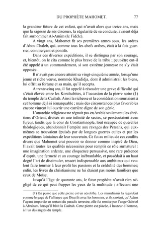 DU PROPHÈTE MAHOMET. 77
la grandeur future de cet enfant, qui n’avait alors que treize ans, mais
que la sagesse de ses discours, la régularité de sa conduite, avaient déjà
fait surnommer Al-Amim (le Fidèle).
A vingt ans, Mahomet ﬁt ses premières armes sous, les ordres
d’Abou-Thaleb, qui, comme tous les chefs arabes, était à là fois guer-
rier, commerçant et pontife.
Dans ces diverses expéditions, il se distingua par son courage,
et, bientôt, on le cita comme le plus brave de la tribu ; peut-être eut-il
été appelé à un commandement, si son extrême jeunesse ne s’y était
opposée.
Il n’avait pas encore atteint sa vingt-cinquième année, lorsqu’une
jeune et riche veuve, nommée Khadidja, dont il administrait les biens,
lui offrit sa fortune et sa main, qu’il accepta.
A trente-cinq ans, il fut appelé à résoudre une grave difﬁculté qui
s’était élevée entre les Koraïschites, à l’occasion de la pierre noire (1)
du temple de la Caabah.Ainsi la richesse et la considération souriaient à
cet homme déjà si remarquable ; mais des circonstances plus favorables
encore vinrent lui ouvrir une carrière digne de son génie.
L’anarchie religieuse ne régnait pas enArabie seulement; les chré-
tiens d’Orient, divisés en une inﬁnité de sectes, se persécutaient avec
fureur, tandis que la cour de Constantinople, tout occupée de querelles
théologiques, abandonnait l’empire aux ravages des Persans, qui eux-
mêmes se trouvaient épuisés par de longues guerres cuites et par les
expéditions lointaines de leur souverain. Ce fut au milieu de ces conﬂits
divers que Mahomet crut pouvoir se donner comme inspiré de Dieu,
Il avait toutes les qualités nécessaires pour remplir ce rôle surnaturel :
une imagination ardente, une éloquence persuasive, une rare présence
d’esprit, une fermeté et un courage inébranlable, et possédait à un haut
degré l’art de dissimuler, ressort indispensable aux ambitieux qui veu-
lent faire tourner à leur proﬁt les passions et la crédulité des hommes;
enﬁn, les livres du christianisme ne lui étaient pas moins familiers que
ceux de Moïse.
Jusqu’à l’âge de quarante ans, le futur prophète n’avait rien né-
gligé de ce qui peut frapper les yeux de la multitude : affectant une
____________________
(1) On pense que cette pierre est un aérolithe. Les musulmans la regardent
comme le gage de l’alliance que Dieu ﬁt avec les hommes, et ils croient, qu’Adam
l’ayant emportée en sortant du paradis terrestre, elle fut remise par l’ange Gabriel
à Abraham, lorsqu’il bâtit la Caabah. Cette pierre est placée, à hauteur d’homme,
à l’un des angles du temple.
 