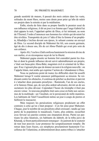 78 DU PROHÈTE MAHOMET.
grande austérité de mœurs, il passait des mois entiers dans les vaste,
solitudes du mont Haro, moins sans doute pour prier qu’aﬁn de mûrir
ses projets dans la retraite et par la méditation.
Enﬁn, résolu de faire dans sa propre famille le premier essai de
son inﬂuence religieuse, il dit un jour à sa femme que l’ange Gabriel lui
était apparu la nuit, l’appelant apôtre de Dieu, et lui intimant, au nom
de l’Éternel, l’ordre d’annoncer aux hommes les vérités qui devaient lui
être révélées. Transportée de joie à l’idée d’être la femme d’un prophè-
te, Khadidja s’inclina devant son époux, le saluant comme un envoyé
de Dieu. Le second disciple de Mahomet fut Ali, son cousin germain,
âgé de dix à douze ans, ﬁls de cet Abou-Thaleb qui avait pris soin de
son enfance.
AprèsAli, l’esclave Zaïd confessa hautement la mission divine de
son maître, et en récompense reçut de lui la liberté.
Mahomet gagna ensuite un homme fort considéré parmi les Ara-
bes et dont la grande inﬂuence devait servir admirablement ses projets;
c’était son beau-père Abou-Bekr, magistrat civil et criminel de la Mec-
que. Il ne s’agissait plus que de donner un nom à la religion nouvelle : on
l’appela Islam, mot arabe qui exprime l’action de s’abandonner à Dieu.
Nous ne parlerons point de toutes les difﬁcultés dont fut assailli
Mahomet lorsqu’il voulut annoncer publiquement sa mission. Se roi-
dissant contre les obstacles, il continua de prêcher sa doctrine et parvint
à s’attacher deux puissants prosélytes : Rammzah, l’un de ses oncles,
et le fameux Omar, qui, de son plus ardent adversaire, devint un de ses
sectateurs les plus dévoué. Cependant l’heure du triomphe n’était pas
encore venue : le nouveau prophète était sans cesse en butte aux sarcas-
mes de la multitude : un l’insultait, on le persécutait de mille manières.
Les habitants de Taïef l’assaillirent même un jour à coups de pierres et
faillirent le massacrer.
Mais toujours les persécutions religieuses produisent un effet
contraire à celui qu’on s’était proposé : il en fut ainsi pour Mahomet.
Chaque, jour le nombre de ses prosélytes allait croissant ; tandis qu’une
partie de la population le maudissait, l’autre, plus ardente, recueillait
avec ferveur ses paroles comme une émanation divine. Parmi ses par-
tisans les plus fanatisés, six habitants du Jahtreb, de la tribu juive de
Kharadj, se ﬁrent particulièrement remarquer : ils jurèrent de le soutenir
de tout leur pouvoir. Leur promesse fut scrupuleusement remplie. De
retour dans leurs foyers, ces néophytes proclamèrent hautement l’ex-
cellence de l’islamisme, et déterminèrent deux autres tribus à s’attacher
 