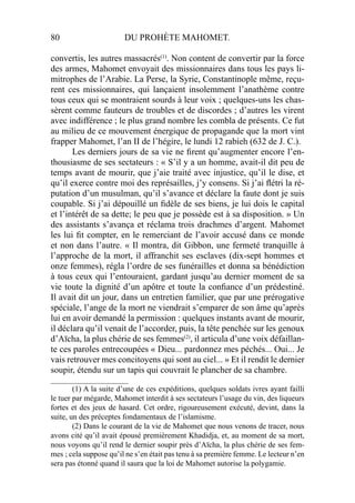80 DU PROHÈTE MAHOMET.
convertis, les autres massacrés(1)
. Non content de convertir par la force
des armes, Mahomet envoyait des missionnaires dans tous les pays li-
mitrophes de l’Arabie. La Perse, la Syrie, Constantinople même, reçu-
rent ces missionnaires, qui lançaient insolemment l’anathème contre
tous ceux qui se montraient sourds à leur voix ; quelques-uns les chas-
sèrent comme fauteurs de troubles et de discordes ; d’autres les virent
avec indifférence ; le plus grand nombre les combla de présents. Ce fut
au milieu de ce mouvement énergique de propagande que la mort vint
frapper Mahomet, l’an II de l’hégire, le lundi 12 rabieh (632 de J. C.).
Les derniers jours de sa vie ne ﬁrent qu’augmenter encore l’en-
thousiasme de ses sectateurs : « S’il y a un homme, avait-il dit peu de
temps avant de mourir, que j’aie traité avec injustice, qu’il le dise, et
qu’il exerce contre moi des représailles, j’y consens. Si j’ai ﬂétri la ré-
putation d’un musulman, qu’il s’avance et déclare la faute dont je suis
coupable. Si j’ai dépouillé un ﬁdèle de ses biens, je lui dois le capital
et l’intérêt de sa dette; le peu que je possède est à sa disposition. » Un
des assistants s’avança et réclama trois drachmes d’argent. Mahomet
les lui ﬁt compter, en le remerciant de l’avoir accusé dans ce monde
et non dans l’autre. « Il montra, dit Gibbon, une fermeté tranquille à
l’approche de la mort, il affranchit ses esclaves (dix-sept hommes et
onze femmes), régla l’ordre de ses funérailles et donna sa bénédiction
à tous ceux qui l’entouraient, gardant jusqu’au dernier moment de sa
vie toute la dignité d’un apôtre et toute la conﬁance d’un prédestiné.
Il avait dit un jour, dans un entretien familier, que par une prérogative
spéciale, l’ange de la mort ne viendrait s’emparer de son âme qu’après
lui en avoir demandé la permission : quelques instants avant de mourir,
il déclara qu’il venait de l’accorder, puis, la tête penchée sur les genoux
d’Aïcha, la plus chérie de ses femmes(2)
, il articula d’une voix défaillan-
te ces paroles entrecoupées « Dieu... pardonnez mes péchés... Oui... Je
vais retrouver mes concitoyens qui sont au ciel... » Et il rendit le dernier
soupir, étendu sur un tapis qui couvrait le plancher de sa chambre.
____________________
(1) A la suite d’une de ces expéditions, quelques soldats ivres ayant failli
le tuer par mégarde, Mahomet interdit à ses sectateurs l’usage du vin, des liqueurs
fortes et des jeux de hasard. Cet ordre, rigoureusement exécuté, devint, dans la
suite, un des préceptes fondamentaux de l’islamisme.
(2) Dans le courant de la vie de Mahomet que nous venons de tracer, nous
avons cité qu’il avait épousé premièrement Khadidja, et, au moment de sa mort,
nous voyons qu’il rend le dernier soupir près d’Aïcha, la plus chérie de ses fem-
mes ; cela suppose qu’il ne s’en était pas tenu à sa première femme. Le lecteur n’en
sera pas étonné quand il saura que la loi de Mahomet autorise la polygamie.
 