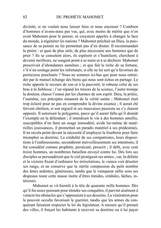 82 DU PROHÈTE MAHOMET.
divinité, si on voulait nous laisser faire et nous encenser ? Combien
d’hommes n’avons-nous pas vus, qui, avec moins de mérite que n’en
avait Mahomet pour le penser, se croyaient appelés à changer la face
du monde, à régénérer les nations ? Mahomet prêchait un Dieu, la puis-
sance de sa pensée ne lui permettait pas d’en douter. Il recommandait
la prière : et quoi de plus utile, de plus nécessaire aux hommes que de
prier ? Ils se consolent alors, ils espèrent et s’humilient, cherchent à
devenir meilleurs, ne songent point à se nuire et à se déchirer. Mahomet
prescrivait d’abondantes aumônes ; et que fait le riche de sa fortune,
s’il n’en soulage point les infortunés, si elle ne lui sert qu’à favoriser de
pernicieux penchants ? Nous ne sommes ici-bas que pour nous entrai-
der par le mutuel échange des biens qui nous sont échus en partage. Le
riche apporte le secours de son or à la pauvreté, le robuste celui de ses
bras à la faiblesse ; l’un répand les trésors de la science, l’autre trompe
la douleur, chasse l’ennui par les charmes de son esprit. Dieu, la prière,
l’aumône, ces préceptes émanent de la vérité sainte ; Mahomet était
trop éclairé pour ne pas en comprendre la divine essence ; il aurait été
fervent chrétien, si son orgueil et ses mauvaises passions ne s’y étaient
opposés. Il autorisait la polygamie, parce qu’il aurait fallu qu’il donnât
l’exemple en la défendant ; il interdisait le vin à des hommes amollis,
susceptibles d’en faire un usage immodéré; avide lui-même de maté-
rielles jouissances, il promettait un paradis matériel à ses prédestinés.
Il ne recula point devant la nécessité d’employer la fourberie pour faire
triompher sa doctrine. La crédulité de ses compatriotes, leurs disposi-
tions à l’enthousiasme, secondèrent merveilleusement ses intentions; il
fut considéré comme prophète, persécuté, proscrit ; il déﬁt, avec cent
treize hommes, un nombreux bataillon envoyé contre lui. Dès lors ses
disciples se persuadèrent que le ciel protégeait ses armes ; car, la défaite
et la victoire ﬁxant d’ordinaire les irrésolutions, le vaincu voit déserter
ses rangs, et ne conserve que la stérile compassion du petit nombre
des âmes ardentes, généreuses, tandis que le vainqueur rallie sous ses
drapeaux toute cette masse inerte d’êtres timides, crédules, lâches, in-
téressés.
Mahomet se vit bientôt à la tête de quarante mille hommes. Dès
qu’il fut assez puissant pour étendre ses conquêtes, il parvint aisément à
vaincre les obstacles qui s’opposaient à ses desseins. La vénération pour
le pouvoir occulte favorisait le guerrier, tandis que les armes du con-
quérant faisaient respecter la loi du législateur. A mesure qu’il prenait
des villes, il forçait les habitants à recevoir sa doctrine ou à lui payer
 