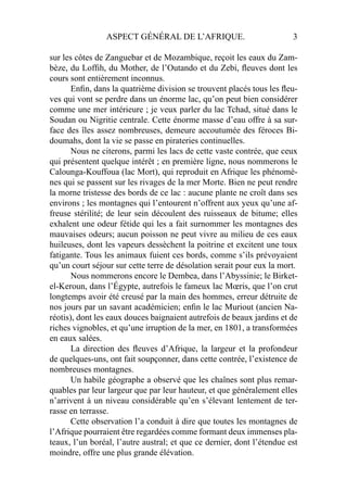 ASPECT GÉNÉRAL DE L’AFRIQUE. 3
sur les côtes de Zanguebar et de Mozambique, reçoit les eaux du Zam-
bèze, du Lofﬁh, du Mother, de l’Outando et du Zebi, ﬂeuves dont les
cours sont entièrement inconnus.
Enﬁn, dans la quatrième division se trouvent placés tous les ﬂeu-
ves qui vont se perdre dans un énorme lac, qu’on peut bien considérer
comme une mer intérieure ; je veux parler du lac Tchad, situé dans le
Soudan ou Nigritie centrale. Cette énorme masse d’eau offre à sa sur-
face des îles assez nombreuses, demeure accoutumée des féroces Bi-
doumahs, dont la vie se passe en pirateries continuelles.
Nous ne citerons, parmi les lacs de cette vaste contrée, que ceux
qui présentent quelque intérêt ; en première ligne, nous nommerons le
Calounga-Kouffoua (lac Mort), qui reproduit en Afrique les phénomè-
nes qui se passent sur les rivages de la mer Morte. Bien ne peut rendre
la morne tristesse des bords de ce lac : aucune plante ne croît dans ses
environs ; les montagnes qui l’entourent n’offrent aux yeux qu’une af-
freuse stérilité; de leur sein découlent des ruisseaux de bitume; elles
exhalent une odeur fétide qui les a fait surnommer les montagnes des
mauvaises odeurs; aucun poisson ne peut vivre au milieu de ces eaux
huileuses, dont les vapeurs dessèchent la poitrine et excitent une toux
fatigante. Tous les animaux fuient ces bords, comme s’ils prévoyaient
qu’un court séjour sur cette terre de désolation serait pour eux la mort.
Nous nommerons encore le Dembea, dans l’Abyssinie; le Birket-
el-Keroun, dans l’Égypte, autrefois le fameux lac Mœris, que l’on crut
longtemps avoir été creusé par la main des hommes, erreur détruite de
nos jours par un savant académicien; enﬁn le lac Muriout (ancien Na-
réotis), dont les eaux douces baignaient autrefois de beaux jardins et de
riches vignobles, et qu’une irruption de la mer, en 1801, a transformées
en eaux salées.
La direction des ﬂeuves d’Afrique, la largeur et la profondeur
de quelques-uns, ont fait soupçonner, dans cette contrée, l’existence de
nombreuses montagnes.
Un habile géographe a observé que les chaînes sont plus remar-
quables par leur largeur que par leur hauteur, et que généralement elles
n’arrivent à un niveau considérable qu’en s’élevant lentement de ter-
rasse en terrasse.
Cette observation l’a conduit à dire que toutes les montagnes de
l’Afrique pourraient être regardées comme formant deux immenses pla-
teaux, l’un boréal, l’autre austral; et que ce dernier, dont l’étendue est
moindre, offre une plus grande élévation.
 